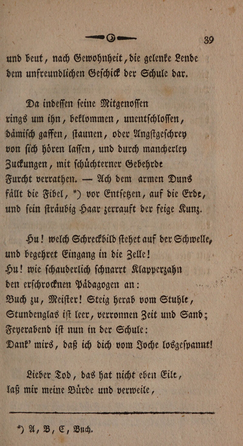 und beut, nach Gewohnheit, die gelenke Lende dem unfreundlichen Geſchick der Schule dar. Da indeſſen ſeine Mitgenoſſen rings um ihn, beklommen, unentſchloſſen, daͤmiſch gaffen, ſtaunen, oder Angſtgeſchrey von ſich hören laſſen, und durch mancherley Zuckungen, mit ſchuͤchterner Gebehrde Furcht verrathen. — Ach dem armen Duns fallt die Fibel, ) vor Entſetzen, auf die Erde, und ſein ſtraͤubig Haar zerrauft der feige Kunz. Hu! welch Schreckbild ſtehet auf der Schwelle, und begehret Eingang in die Zelle! Hu! wie ſchauderlich ſchnarrt Klapperzahn den erſchrocknen Paͤdagogen an: De Buch zu, Meifter! Steig herab vom Stuhle, Stundenglas iſt leer, verronnen Zeit und Sand; Feyerabend iſt nun in der Schule: N Dank' mirs, daß ich dich vom Joche losgeſpannt! Lieber Tod, das hat nicht eben Eile, laß mir meine Buͤrde und verweile, ) A, B, C, Buch.