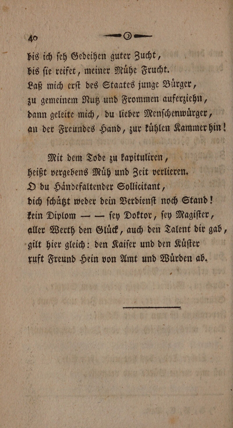 bis ich ſeh Gedeihen guter Zucht, bis ſie reifet, meiner Muͤhe Frucht. Laß mich erſt des Staates junge Buͤrger, zu gemeinem Nutz und Frommen auferziehn, dann geleite mich, du lieber Menſchenwuͤrger, an der Freundes Hand, zur Fühlen Kammer hin! Mit dem Tode zu kapituliren, | heißt vergebens Muͤh und Zeit verlieren. O du Haͤndefaltender Sollicitant, dich ſchuͤtzt weder dein Verdienſt noch Stand! kein Diplom — — ſey Doktor, ſey Magiſter, aller Werth den Gluͤck, auch den Talent dir gab, gilt hier gleich: den Kaiſer und den Kuͤſter ruft Freund Hein von Amt und Wuͤrden ab.