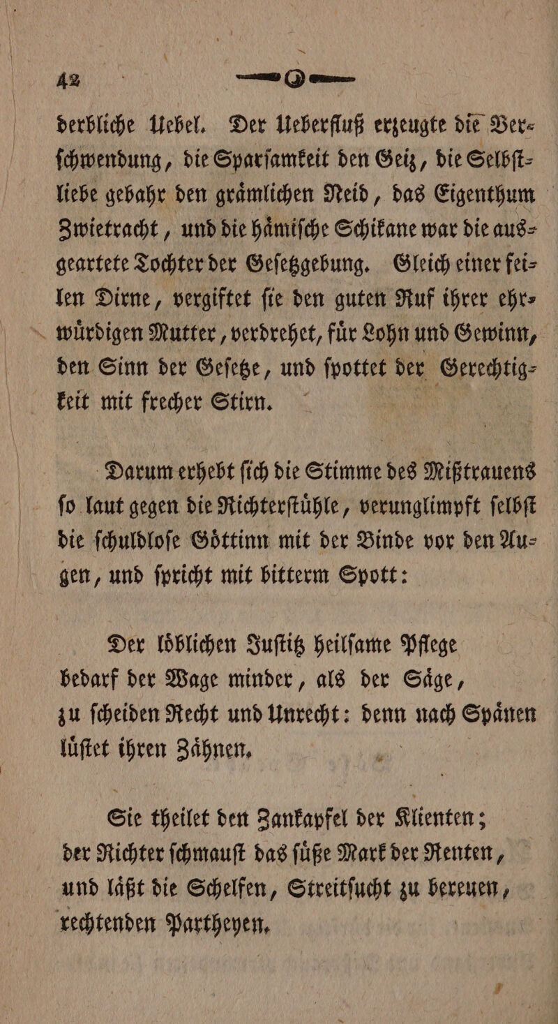 12 —06.— derbliche Uebel. Der Ueberfluß erzeugte die Ver⸗ ſchwendung, die Sparſamkeit den Geiz, die Selbſt⸗ liebe gebahr den graͤmlichen Neid, das Eigenthum Zwietracht, und die haͤmiſche Schikane war die aus⸗ geartete Tochter der Geſetzgebung. Gleich einer fei⸗ len Dirne, vergiftet ſie den guten Ruf ihrer ehr⸗ wuͤrdigen Mutter, verdrehet, für Lohn und Gewinn, den Sinn der Geſetze, und ſpottet der Gerechtig⸗ keit mit frecher Stirn. Darum erhebt ſich die Stimme des Mißtrauens ſo laut gegen die Richterſtuͤhle, verunglimpft ſelbſt die ſchuldloſe Goͤttinn mit der Binde vor den Au⸗ gen, und ſpricht mit bitterm Spott: Der loͤblichen Juſtitz heilſame Pflege bedarf der Wage minder, als der Saͤge, zu ſcheiden Recht und Unrecht: denn 505 Spaͤnen luͤſtet ihren Zaͤhnen. Sie theilet den Zankapfel der Klienten; der Richter ſchmauſt das ſuͤße Mark der Renten, und laͤßt die Schelfen, Streitſucht zu dee rechtenden e