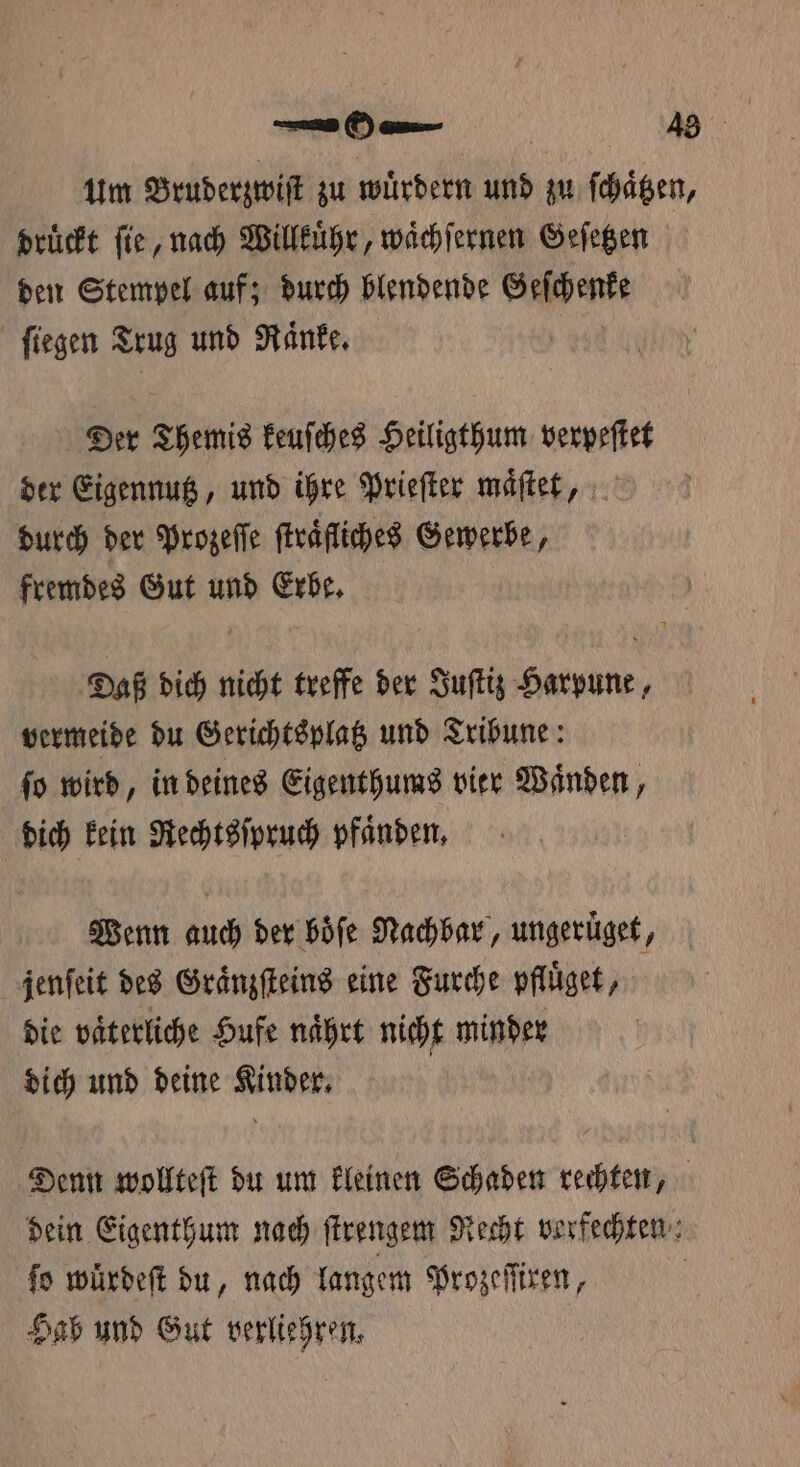 druͤckt ſie, nach Willkuͤhr, waͤchſernen Geſetzen den Stempel auf; durch blendende Geſchenke ſiegen Trug und Raͤnke. | Der Themis keuſches Heiligthum verpeſtet der Eigennutz, und ihre Prieſter maͤſtet, durch der Prozeſſe ſtraͤfliches Gewerbe, fremdes Gut und Erbe. Daß dich nicht treffe der Juſtiz Harpune, vermeide du Gerichtsplatz und Tribune: ſo wird, in deines Eigenthums vier Waͤnden, dich kein Rechtsſpruch pfaͤnden. Wenn auch der boͤſe Nachbar, ungeruͤget, jenſeit des Graͤnzſteins eine Furche pfluͤget, die vaͤterliche Hufe naͤhrt nicht minder dich und deine Anden fo würdeft du, nach langem Prozeſſiren, Hab und Gut verliehren,