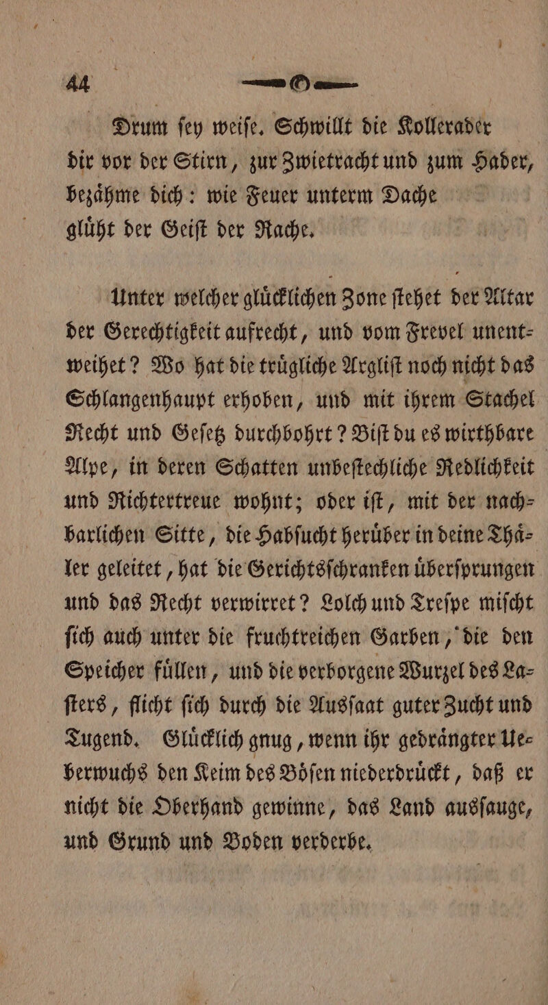 Drum ſey weiſe. Schwillt die Kollerader dir vor der Stirn, zur Zwietracht und zum Hader, bezaͤhme dich: wie Feuer unterm Dache gluͤht der Geiſt der Rache. Unter welcher gluͤcklichen Zone ſtehet der Altar der Gerechtigkeit aufrecht, und vom Frevel unent⸗ weihet? Wo hat die truͤgliche Argliſt noch nicht das Schlangenhaupt erhoben, und mit ihrem Stachel Recht und Geſetz durchbohrt? Biſt du es wirthbare Alpe, in deren Schatten unbeſtechliche Redlichkeit und Richtertreue wohnt; oder iſt, mit der nach⸗ barlichen Sitte, die Habſucht heruͤber in deine Thaͤ⸗ ler geleitet, hat die Gerichtsſchranken uͤberſprungen und das Recht verwirret? Lolch und Treſpe miſcht ſich auch unter die fruchtreichen Garben, die den Speicher fuͤllen, und die verborgene Wurzel des La⸗ ſters, flicht ſich durch die Ausſaat guter Zucht und Tugend. Gluͤcklich gnug, wenn ihr gedraͤngter Ue⸗ berwuchs den Keim des Boͤſen niederdruͤckt „daß er nicht die Oberhand gewinne, das Land ausſauge, und Grund und Boden verderbe.