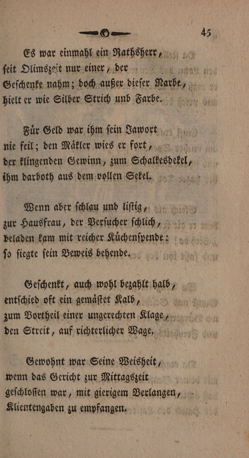 Es war einmahl ein Rathsherr , ſeit Olimszeit nur einer, der ne Geſchenke nahm; doch außer dieſer Rufe, hielt er wie Silber Strich unb Farbe. Fuͤr Geld war ihm fein Jawort nie feil; den Maͤkler wies er fort, der klingenden Gewinn, zum Schalkesdekel A ihm darboth aus dem vollen Sekel. Wenn aber ſchlau und liſtig „ zur Hausfrau, der Verſucher ſchlich„ beladen kam mit reicher Kuͤchenſpend: fo fiegte fein Beweis behendeG. Geſchenkt, auch wohl bezahlt halb, entſchied oft ein gemaͤſtet Kalb, 2 zum Vortheil einer ungerechten Klage, den Streit, auf richterlicher Wage, 1 Bin Gewohnt war Seine Weisheit, wenn das Gericht zur Mittagszeit | geſchloſſen war, mit gierigem Verlangen, Klientengaben zu empfangen.