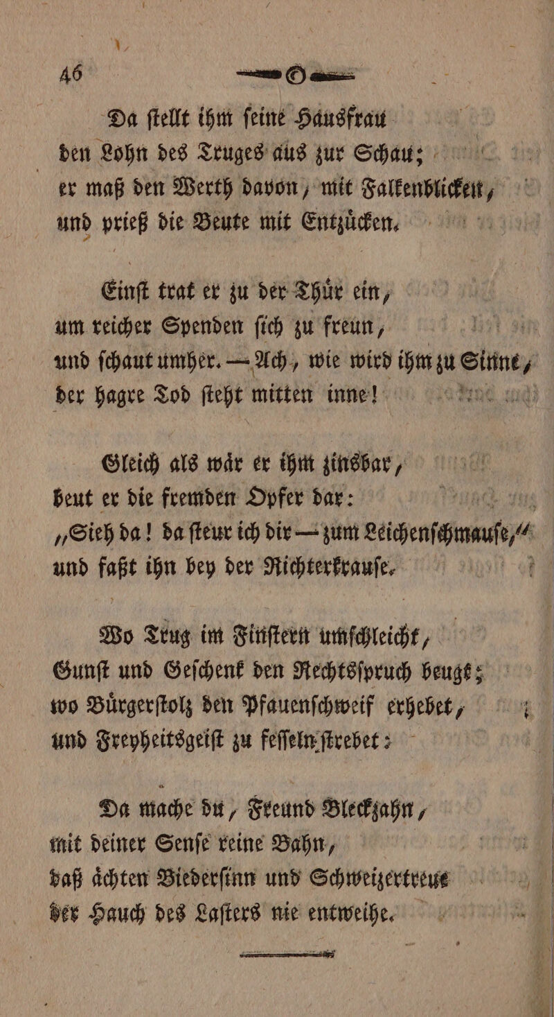 Da ſtellt ihm feine Hausfrau den Lohn des Truges aus zur Schau; er maß den Werth davon, mit Falkenblicken, und prieß die Beute mit Entzuͤcken. Einſt trat er zu der Thuͤr ein, um reicher Spenden ſich zu freun, Gleich als waͤr er ihm zinsbar, beut er die fremden Opfer dar: und faßt ihn bey der Richterkrauſe. Wo Trug im Finſtern umſchleicht, Gunſt und Geſchenk den Rechtsſpruch beugt; wo Buͤrgerſtolz den Pfauenſchweif erhebet, und Freyheitsgeiſt zu feſſeln ſtrebet? | Da mache du, Freund Bleckzahn, mit deiner Senſe reine Bahn, daß Achten Biederſinn und Schweizertreut der Hauch des Laſters nie entweihe.