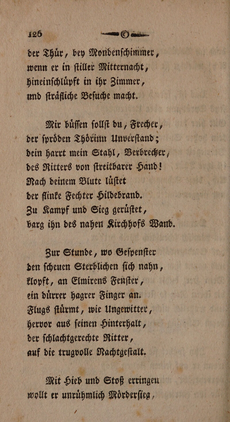 der Thuͤr, bey Mondenſchimmer, wenn er in ſtiller Mitternacht, hineinſchluͤpft in ihr Zimmer, und ſtraͤfliche Beſuche macht. Mir buͤſſen ſollſt du, Frecher, der ſproͤden Thoͤrinn unverſtand; dein harrt mein Stahl, Verbrecher, des Ritters von ſtreitbarer Hand! Nach deinem Blute luͤſtet | der flinke Fechter Hildebrand. Zu Kampf und Sieg geruͤſtet, | barg ihn des nahen Kirchhofs Wand. Zur Stunde, wo Geſpenſter den ſcheuen Sterblichen ſich nahn, klopft, an Elmirens Fenſter, ein duͤrrer hagrer Finger an. Flugs ſtuͤrmt, wie Ungewitter, hervor aus ſeinen Hinterhalt, der ſchlachtgerechte Ritter, auf die trugvolle Nachtgeſtalt. Mit Hieb und Stoß erringen wollt er unruͤhmlich Moͤrderſieg, /