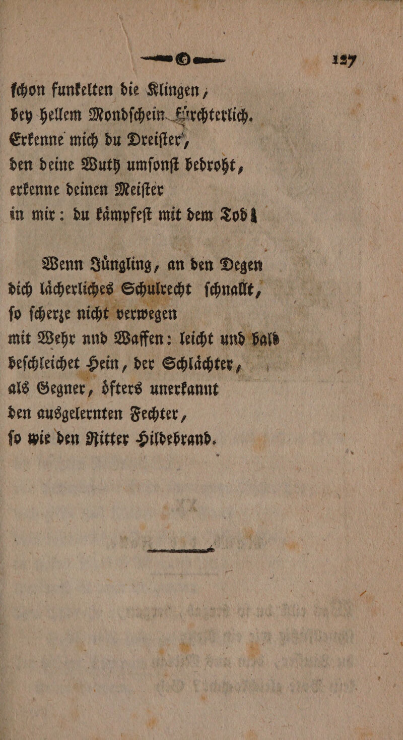 ſchon funkelten die Klingen, bey hellem Mondſchein Kirchterlich. Erkenne mich du Dreiſter, den deine Wuth umſonſt bedroht, erkenne deinen Meiſter in mir: du kaͤmpfeſt Pe dem Tod! Wenn 1 an in En mit Wehr nnd Waffen: leicht und bald beſchleichet Hein, der Schlaͤchter, als Gegner, öfters unerkannt den ausgelernten Fechter, ſo wie den Ritter Hildebrand.