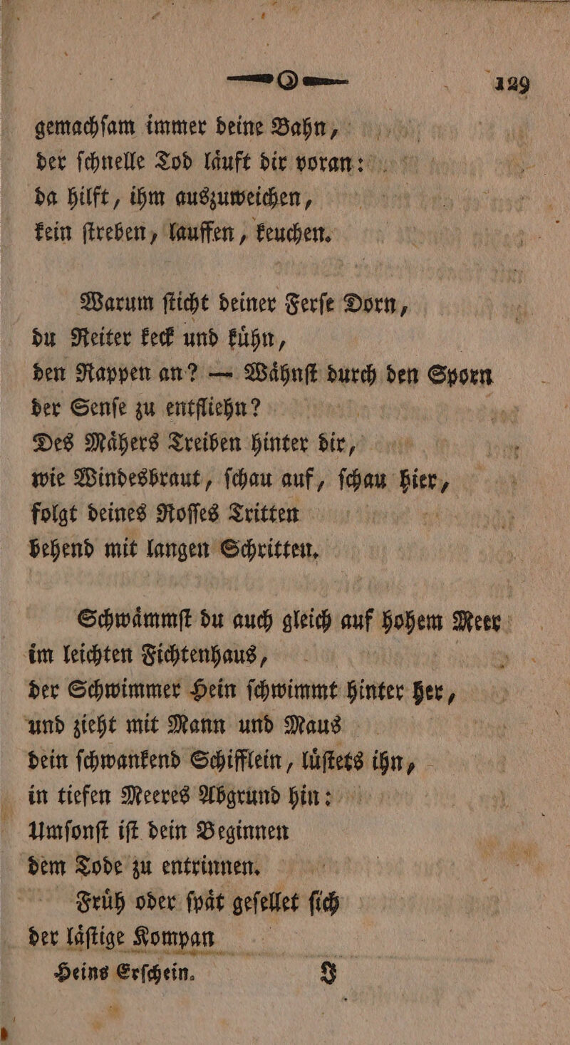 —0 — 13239 gemachſam immer deine Bahn, der ſchnelle Tod laͤuft dir voran: da hilft, ihm auszuweichen, kein ſtreben, lauffen, keuchen. Warum ſticht deiner Ferſe Dorn, du Reiter keck und kuͤhn, den Rappen an? — Waͤhnſt durch den Sporn b der Senſe zu entfliehn? 1 Des Mähers Treiben hinter dir, wie Windesbraut, ſchau auf, ſchau hier, folgt deines Roſſes Tritten 5 behend mit ed Schritten. Schwaͤmmſt du auch gleich auf hohem Meer im leichten Fichtenhaus, g der Schwimmer Hein ſchwimmt hinter her, und zieht mit Mann und Maus dein ſchwankend Schifflein, lüſtets 900 „ in tiefen Meeres Abgrund hin: Umſonſt iſt dein Beginnen dem Tode zu entrinnen. Fruͤh oder ſpaͤt geſellet ſich der laſtige Kompan