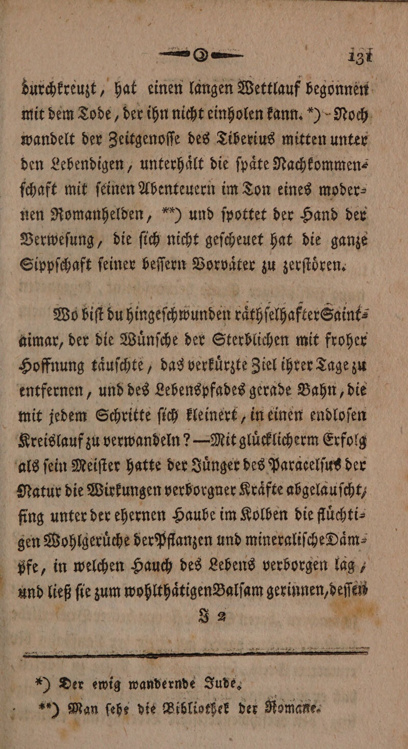 durchkreuzt, hat einen langen Wettlauf begonnen mit dem Tode, der ihn nicht einholen kann.) Noch wandelt der Zeitgenoſſe des Tiberius mitten unter den Lebendigen, unterhaͤlt die ſpaͤte Nachkommen⸗ ſchaft mit ſeinen Abenteuern im Ton eines moder⸗ nen Romanhelden, “) und ſpottet der Hand der Verweſung, die ſich nicht geſcheuet hat die ganze Sippſchaft ſeiner beſſern Vorvaͤter zu zerſtoͤren. Wo biſt du hingeſchwunden raͤthſelhafter Saint⸗ aimar, der die Wuͤnſche der Sterblichen mit froher Hoffnung taͤuſchte, das verkuͤrzte Ziel ihrer Tage zu entfernen, und des Lebenspfades gerade Bahn, die mit jedem Schritte ſich kleinert, in einen endloſen Kreislauf zu verwandeln? -Mit gluͤcklicherm Erfolg als fein Meiſter hatte der Juͤnger des Paracelſus der Natur die Wirkungen verborgner Kräfte abgelaufcht, fing unter der ehernen Haube im Kolben die fluͤchti⸗ gen Wohlgeruͤche der Pflanzen und mineraliſche Daͤm⸗ ßpfe, in welchen Hauch des Lebens verborgen lag, f und ließ fie zum wohlthaͤtigen Balſam geriet em J 2 ,