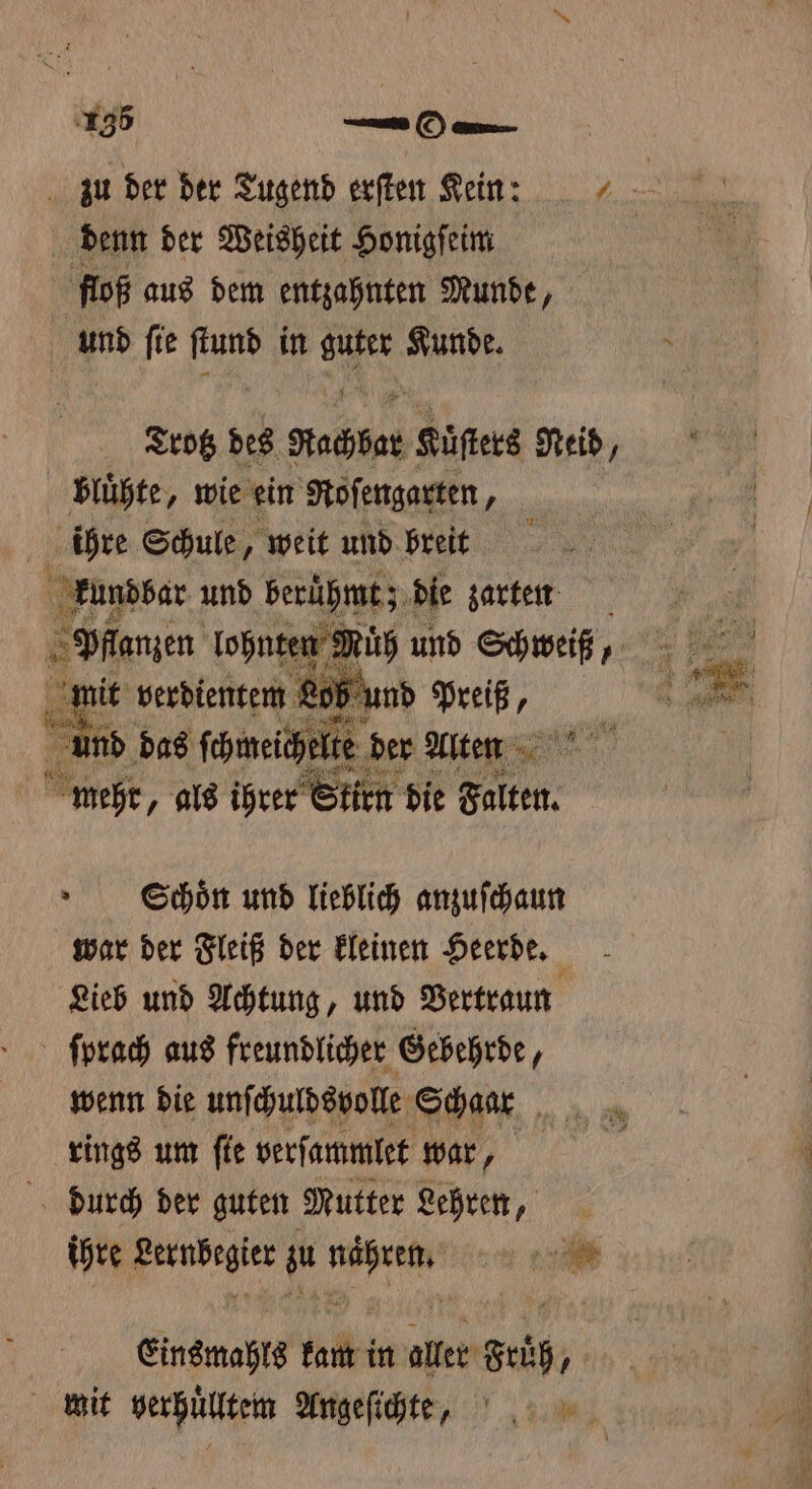 zu der der Tugend erſten Kein: | denn der Weisheit Honigſeim floß aus dem entzahnten Munde, und ſie ſtund in IR Kunde. Trotz des Nachbar Küſters Neid, bluͤhte, wie ein Roſengarten, ihre Schule, weit und breit 2 kundbar und berühmt; die zarten Scchoͤn und lieblich anzuſchaun war der Fleiß der kleinen Heerde. Lieb und Achtung, und Vertraun ſprach aus freundlicher Gebehrde, wenn die unſchuldsvolle Schaar 5 rings um ſie verſammlet war, durch der guten Mutter Lehren, ihre e zu a a Einsmahls kunt in aller Früh, mit verhuͤlltem Angeſichte,