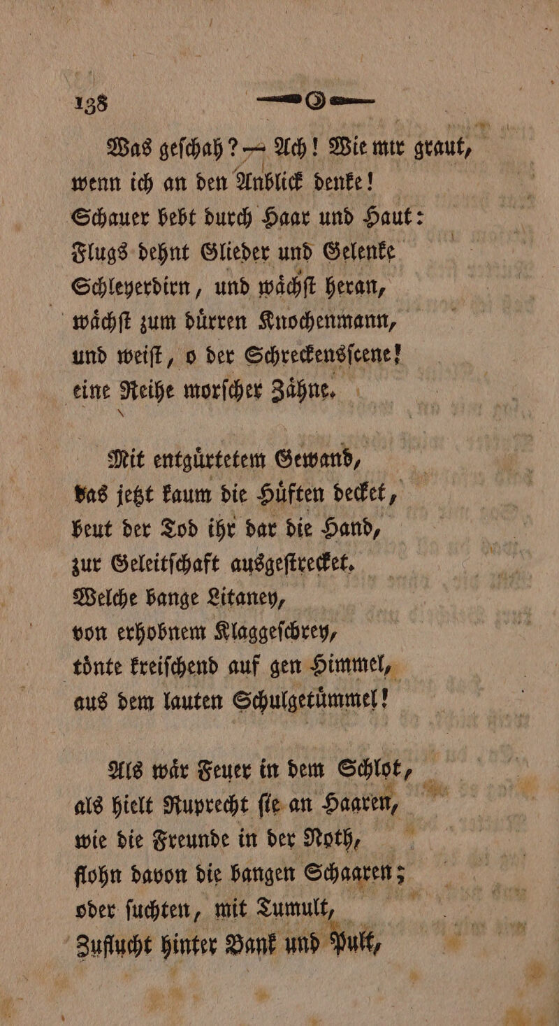 158 — | | Was geſchah? — Ach! Wie mir graut, wenn ich an den Anblick denk! Schauer bebt durch Haar und Haut: Flugs dehnt Glieder und Gelenke Schleyerdirn, und waͤchſt heran, waͤchſt zum duͤrren Knochenmann, und weiſt, o der Schreckensſcene ! eine Reihe morſcher Zaͤhne. Mit entguͤrtetem Gewand, | Bas jetzt kaum die Hüften decket, beut der Tod ihr dar die Hand, zur Geleitſchaft ausgeſtrecket. Welche bange Litaney, von erhobnem Klaggeſchrey, toͤnte kreiſchend auf gen Himmel, aus dem lauten Schulgetuͤmmel! Als waͤr Feuer in dem Schlot, fi als hielt Ruprecht ſie an Haaren, wie die Freunde in der Noth, flohn davon die bangen Schaaren; oder ſuchten, mit Tumult. Zufuch hinter Bank und iM