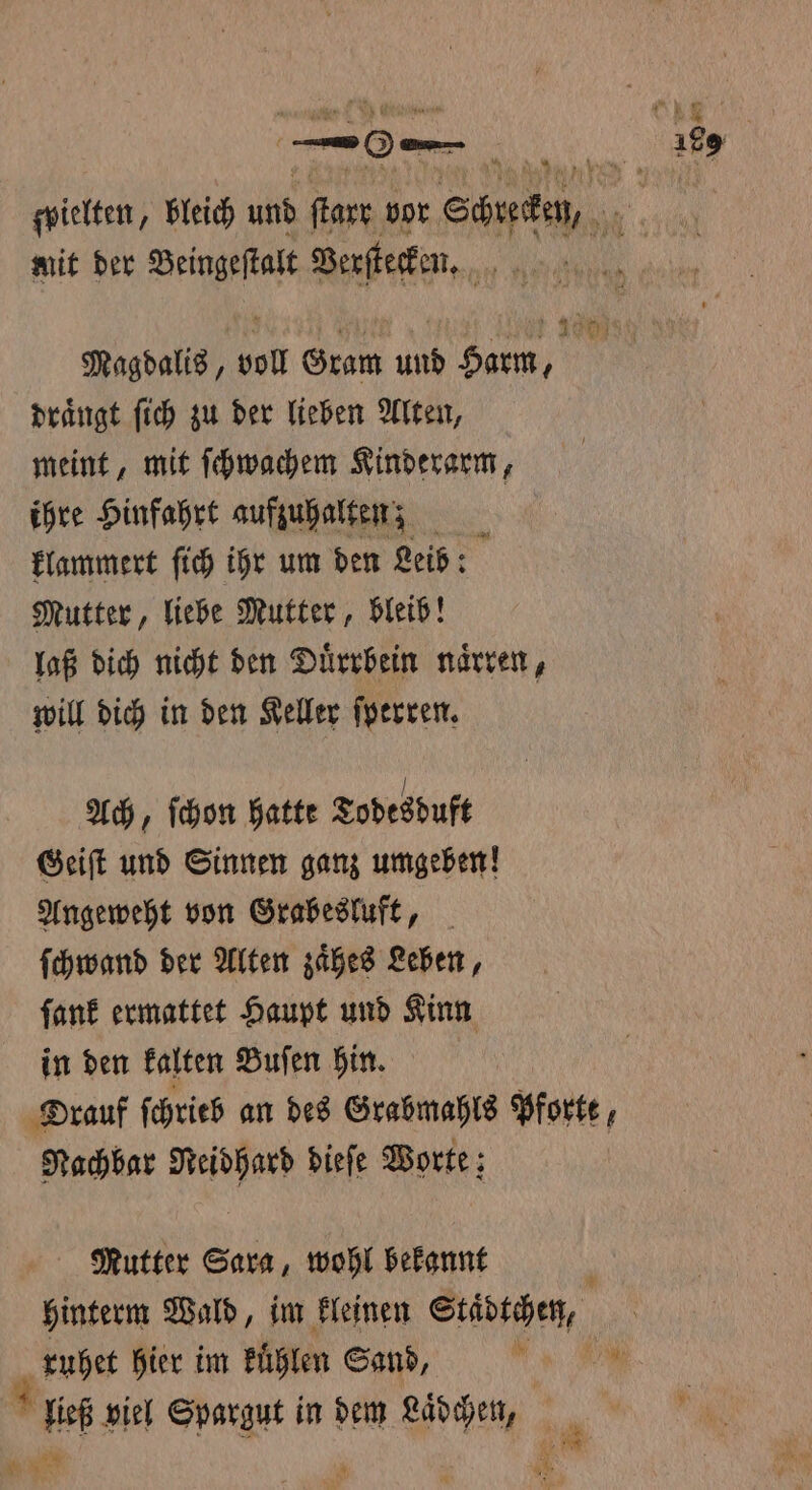 ſwielten, bleich und ſtarr vor Schrecken, mit der Beingeſtalt Verſtecken. Magdalis, voll Gram und Gar, drängt ſich zu der lieben Alten, meint, mit ſchwachem Kinderarm, ihre Hinfahrt aufzuhalten; klammert ſich ihr um den Leib: Mutter, liebe Mutter, bleib! laß dich nicht den Duͤrrbein naͤrren, will dich in den Keller ſperren. Ach, ſchon hatte Todesduft Geiſt und Sinnen ganz umgeben! Angeweht von Grabesluft, ſchwand der Alten zaͤhes Leben, ſank ermattet Haupt und Kinn in den kalten Buſen hin. Orauf ſchrieb an des Grabmahls Pforte, Nachbar Neidhard dieſe Worte; Mutter Sara, wohl bekannt c hinterm Wald, im kleinen Städtchen, ruhet hier im kuͤhlen Sand, i ließ viel Spargut in dem Laͤdchen,