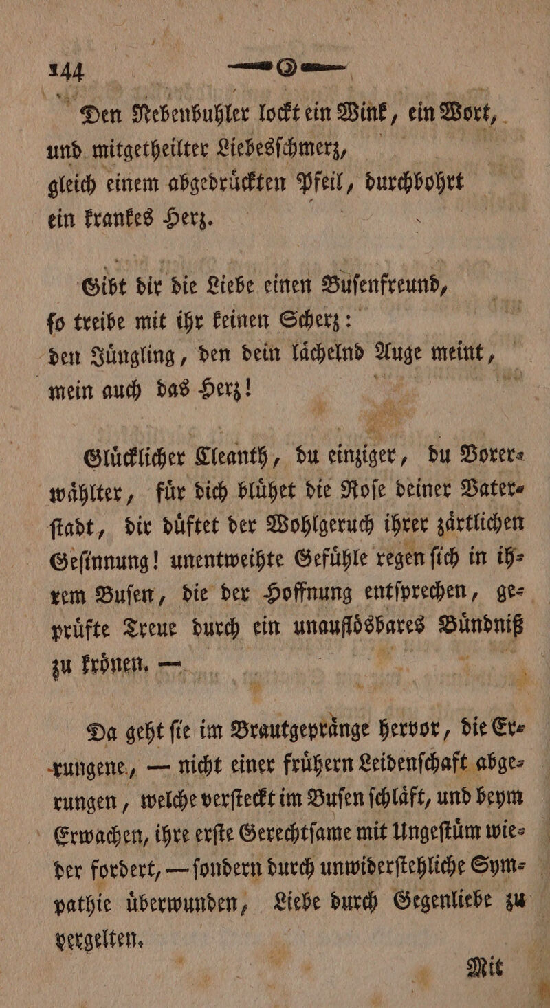 Den Rebenbuhler lockt ein Wink, ein Wort, und mitgetheilter Liebesſchmerz, gleich einem abgedruͤckten Pfeil , pa | ein krankes Herz. | \ Gibt dir die Liebe einen Buſenfreund, ſo treibe mit ihr keinen Scherz: den Juͤngling, den dein laͤchelnd Se eit, | mein auch das Herz! * Glücklicher Cleanth, du einziger, du Vorer⸗ waͤhlter, für dich bluͤhet die Roſe deiner Vater⸗ ſtadt, dir duͤftet der Wohlgeruch ihrer zaͤrtlichen Geſinnung! unentweihte Gefuͤhle regen ſich in ih⸗ rem Buſen, die der Hoffnung entſprechen, ge⸗ pruͤfte Treue durch ein unaufidesates 1 5 zu kroͤnen. — 0 Ri: En Da geht fie im Brautgepraͤnge hervor, die Er⸗ rungene, — nicht einer fruͤhern Leidenſchaft abge⸗ rungen, welche verſteckt im Buſen ſchlaͤft, und beym Erwachen, ihre erſte Gerechtſame mit Ungeſtuͤm wie⸗ der fordert, — ſondern durch unmwiderftehliche Sym- pathie uͤberwunden, Liebe durch Gegenliebe zu vergelten. | Mit