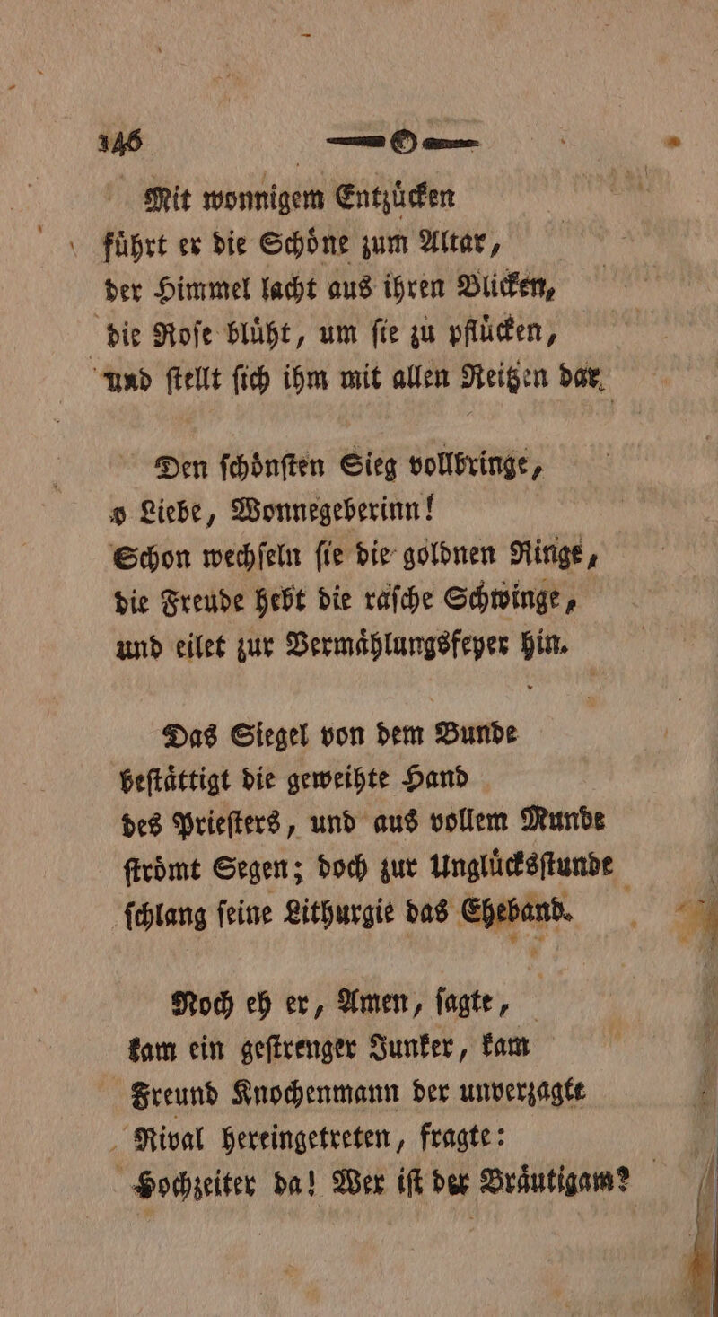 Mit wonnigem Entzüefen der Himmel lacht aus ihren Blicken, | die Roſe blüht, um fie zu pfluͤcken, Und ſtellt ſich ihm mit allen Reitzen dar Den ſchoͤnſten Sieg vollbringe, o Liebe, Wonnegeberinn! Schon wechſeln fie die goldnen Ringe, die Freude hebt die raſche Schwinge, und eilet zur Vermaͤhlungsfeyer hin. Das Siegel von dem Bunde beſtaͤttigt die geweihte Hand des Prieſters, und aus vollem Munde ſtroͤmt Segen; doch zur Ungluͤcksſtunde ſchlang feine Lithurgie das Eheband. Noch eh er, Amen, ſagte, kam ein geſtrenger Junker, kam Freund Knochenmann der unverzagtt Rival hereingetreten, fragte: Hochzeiter da! Wer iſt der Braͤutigam?