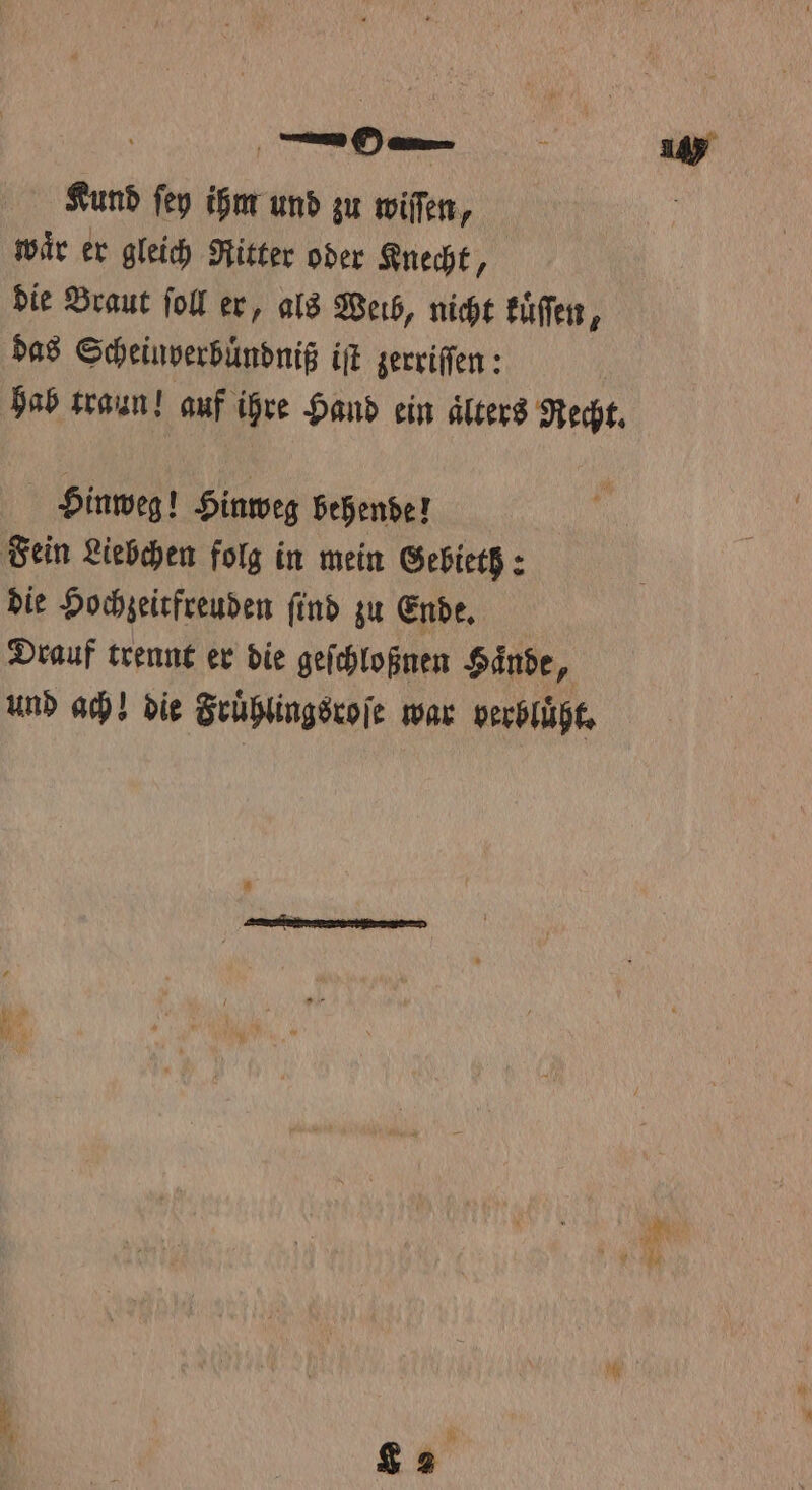 Kund ſey ihm und zu wiſſen, waͤr er gleich Ritter oder Knecht, die Braut ſoll er, als Weib, nicht kuͤſſen, das Scheinverbuͤndniß iſt zerriſſen: hab traun! auf ihre Hand ein aͤlters Recht. Hinweg! Hinweg behende! Fein Liebchen folg in mein Gebieth: die Hochzeitfreuden ſind zu Ende. Drauf trennt er die geſchloßnen Hände, und ach! die Fruͤhlingsroſe war verbluͤßt. 8
