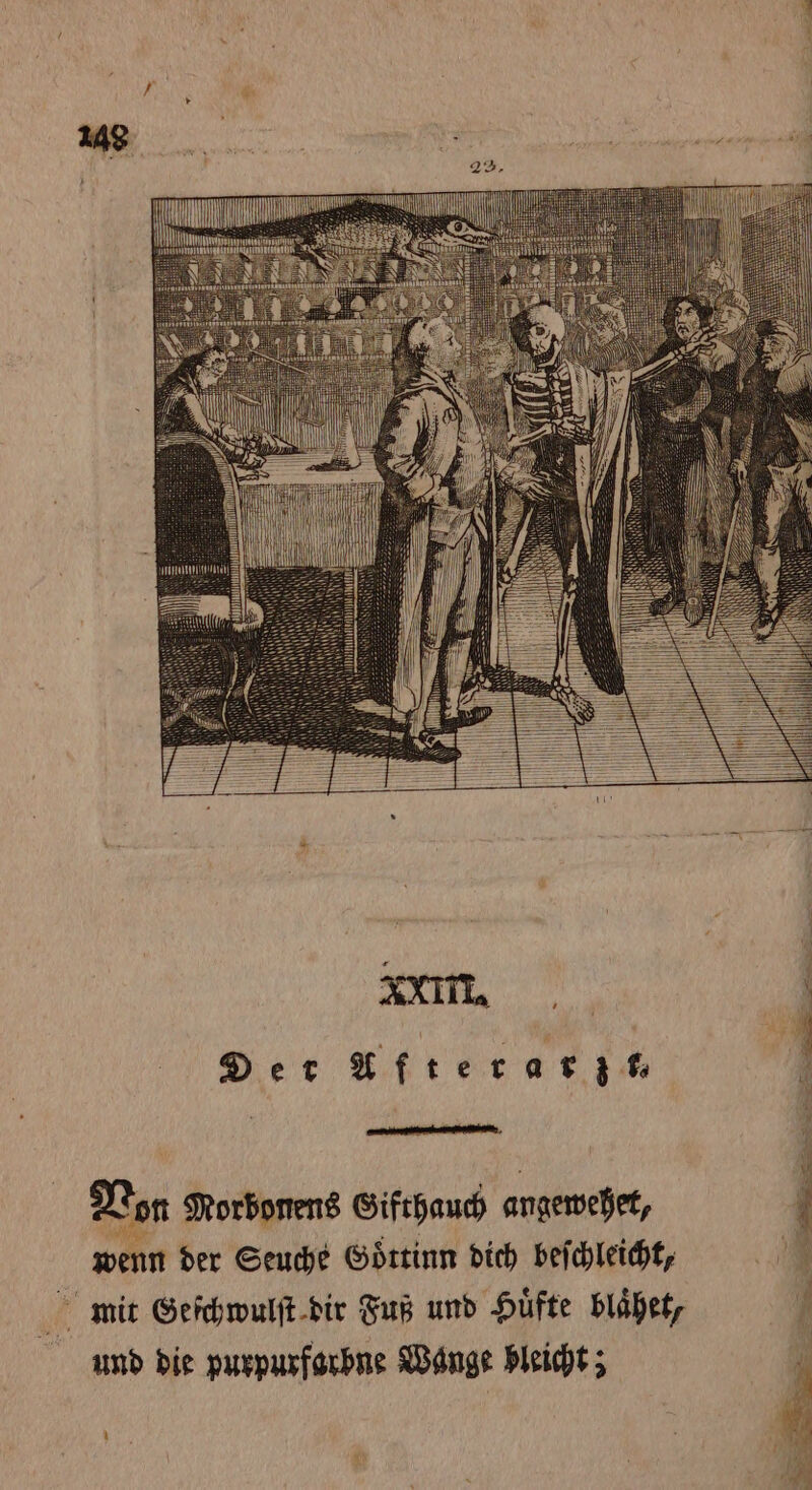 . Der Afterarz t, Von Morbonens Gifthauch angewehet, 7 4 der Seuche Goͤttinn dich beſchleicht, mit Geſchwulſt dir Fuß und Hüfte blaͤhet, und die purpurfarbne Wange bleicht;
