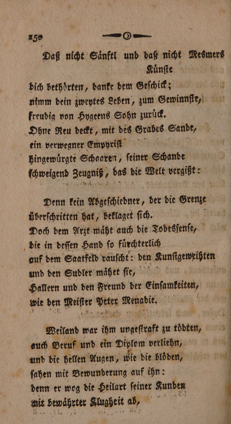 Daß nicht At und daß nicht Nesmers Kuͤnſte ? dich bethoͤrten, danke dem Geſchick! nimm dein zweytes Leben, zum Gewinnſte⸗ freudig von Hygeens Sohn zuruͤck. Ohne Ren deckt, mit des Grabes Sande, ein verwegner Empyriſt ö bingewuͤrgte Scharen, feiner Schande ſchweigend Seugniß⸗ bas die Welt vergißt: Denn kein Abgeſchiedner, der die r Gu | Überfchritten hat, beklaget fih. f Doch dem Arzt maͤht auch die Todesſenſe, ; die in deſſen Hand fo fürchterlich auf dem Saatfeld rauſcht: den Kunſtgeweißten und den Sudler mähet fie, Rn | Haltern und den Freund der einſanteiten, wit den . peter . HT 2 2 * Weiland war ihm umgefigft zu töbten, auch Beruf und ein Diplom verliehn, ſahen mit Bewunderung auf ihn: denn er wog die Heilart feiner Kunden