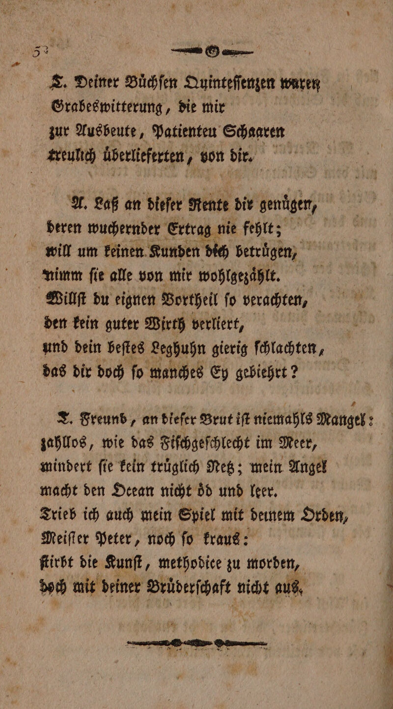 — Grabeswitterung, die mir zur Ausbeute, Patienteu Schaaren A. Laß an dieſer Rente dir genügen, deren wuchernder Ertrag nie fehlt; will um keinen Kunden dich betrugen, i nimm fie alle von mir wohlgezaͤhlt. den kein guter Wirth verliert, und dein beſtes Leghuhn gierig ſchlachten, das 91 doch ſo manches Ey gebiehrt? ? zahllos, wie das Fiſchgeſchlecht im Meet, mindert fie kein truͤglich Retz; mein Angel macht den Ocean nicht oͤd und leer. ſtirbt die Kunſt, methodiee zu morden, boch mit deiner Bruderſchaft nicht aus, ä — —
