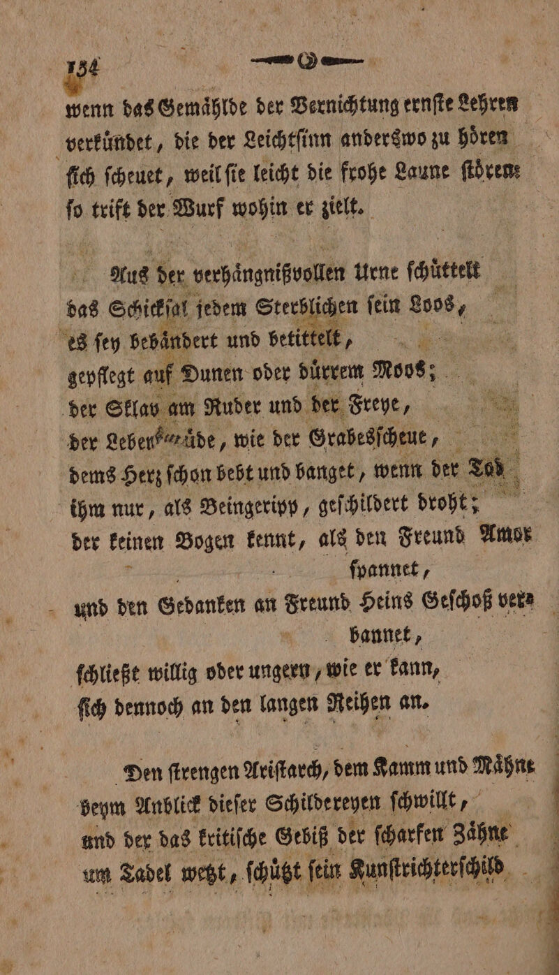 wenn das Gemählde der Vernichtung ernſte Lehren | verkündet, die der Leichtſinn anderswo zu Hören ſich ſcheuet, weil ſie leicht die frohe Laune ſtören: ſo trift der Wurf wohin er zielt. | | | Aus der n verhielten Urne ſchuͤttelt * das Schickſal jedem Sterblichen ſein 8008, an es ſey bebändert und betittelt, n gepflegt auf Dunen oder duͤrrem Noos; der Sklav am Ruder und der Freye, Sl | ber Leber“ wüde, wie der Grabesſchtue, . dems Herz ſchon bebt und banget, wenn der zu ihm nur, als Beingeripp, geſchildert droht; . der keinen Bogen kennt, als den Freund Amor ſpannet, und den Gedanken an Freund Heins Geſchoß vern bannet, ſchließt willig oder ungern, wie er kann, ſich dennoch an den langen Reihen an. Den ſtrengen Ariſtarch, dem Kamm und ihn beym Anblick dieſer Schildereyen ſchwillt, und der das kritiſche Gebiß der ſcharfen Zaͤhne um Tadel wetzt „ ſchützt ſein Kunſtrichterſchid