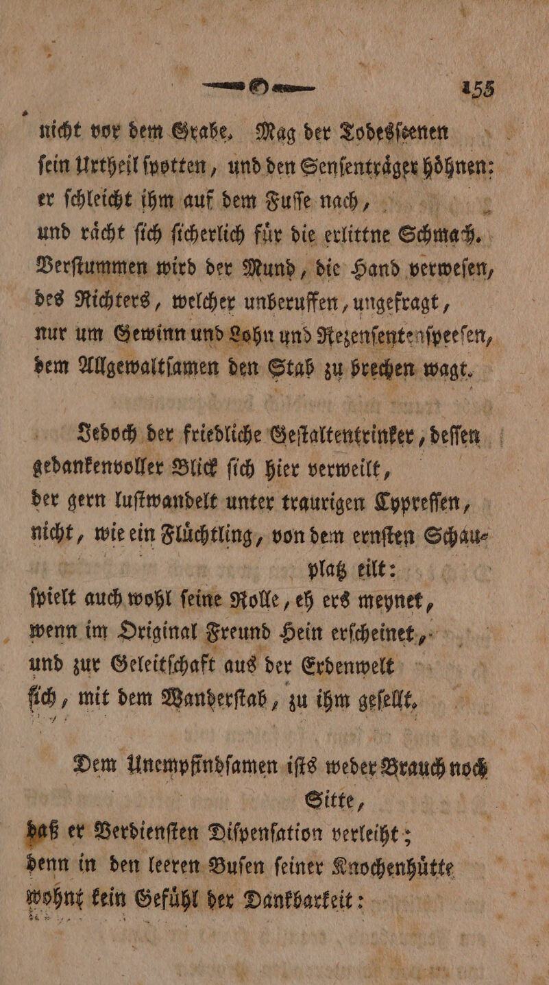 5 eee 95 i nicht vor dem Grabe. Mag der Todesſeenen ſein urtheil ſpotten, und den Senſentraͤger hohen; er ſchleicht hm auf dem Fuſe nach, und raͤcht ſich ſicherlich fuͤr die erlittne Schmach. Verſtummen wird der Mund, die Hand verweſen, des Richters, welcher unberuffen, ungefragt, nur um Gewinn und Lohn und Rezenſente aſpeeſen, dem fllgewaltiamen den Stab zu e wagt. Jedoch der friedliche Gelattenteinter, deſen ' gedankenvoller Blick fich hier verweilt, der gern luſtwandelt unter traurigen Typreſſen, icht, wie ein Fluͤchtling, von dem ernſten Schau⸗ platz eilt: | ſpielt auch wohl feine Rolle, eh ers meynet, wenn im Original Freund Hein erſcheinet, und zur Geleitſchaft aus der Erdenwelt fs . mit dem Manderſtab, zu ihm e Dem Unemußneſamen iſts weder Sean noch Sitte, daß er Verdienſten Diſpenſation verleiht; denn in den leeren Buſen ſeiner Knochenhuͤtte wohnt kein Gefühl der Dankbarkeit: