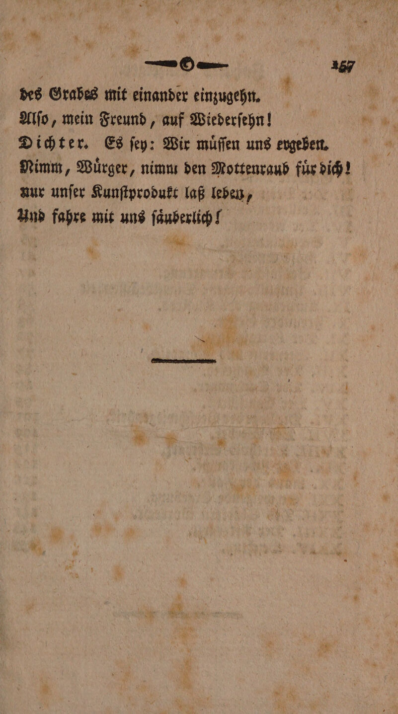 ln 297 des Grabes mit einander einzugehn. Alſo, mein Freund, auf Wiederſehn! Dichter. Es ſey: Wir muͤſſen uns ergeben. Nimm, Wuͤrger, nimm den Mottenraub fuͤr aM nur unſer Kunſtprodukt laß leben, Und fahre mit uns ſaͤuberlich! e