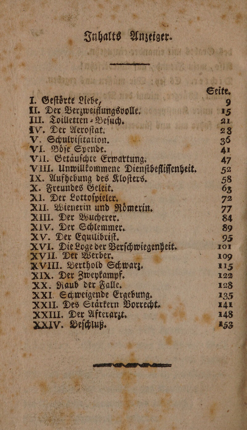 Inhalts Anzeiger. 2 eee I. Geſtoͤrte Liebe, II. Der Verzweiflungsvolle. III. Toilletten⸗Beſuch. IV. Der Aeroſtat. V. Schulviſitation. 5 . Boͤſe Spende. VII. Getaͤuſchte Erwartung. IX. Aufhebung des Kloſters. X. Freundes Gelei ’ XI. Der Lottofpiele: XII. Wienerin bn. XIII. Der Wucherer. XIV. Der Schlemmer. XV. Der Egquilibriſt. XVI. Die Loge der Verſchwirgenheit. II. Der Werber Fr 3 Berthold Ech wal XIX. Der Zweykampf. XX. Raub der Falle. 4 Schweigende Ergebung. XXII. Des Staͤrkern Vorrecht. 9 XXIII. Der Afterarzt. u XXIV. . „ . u. |