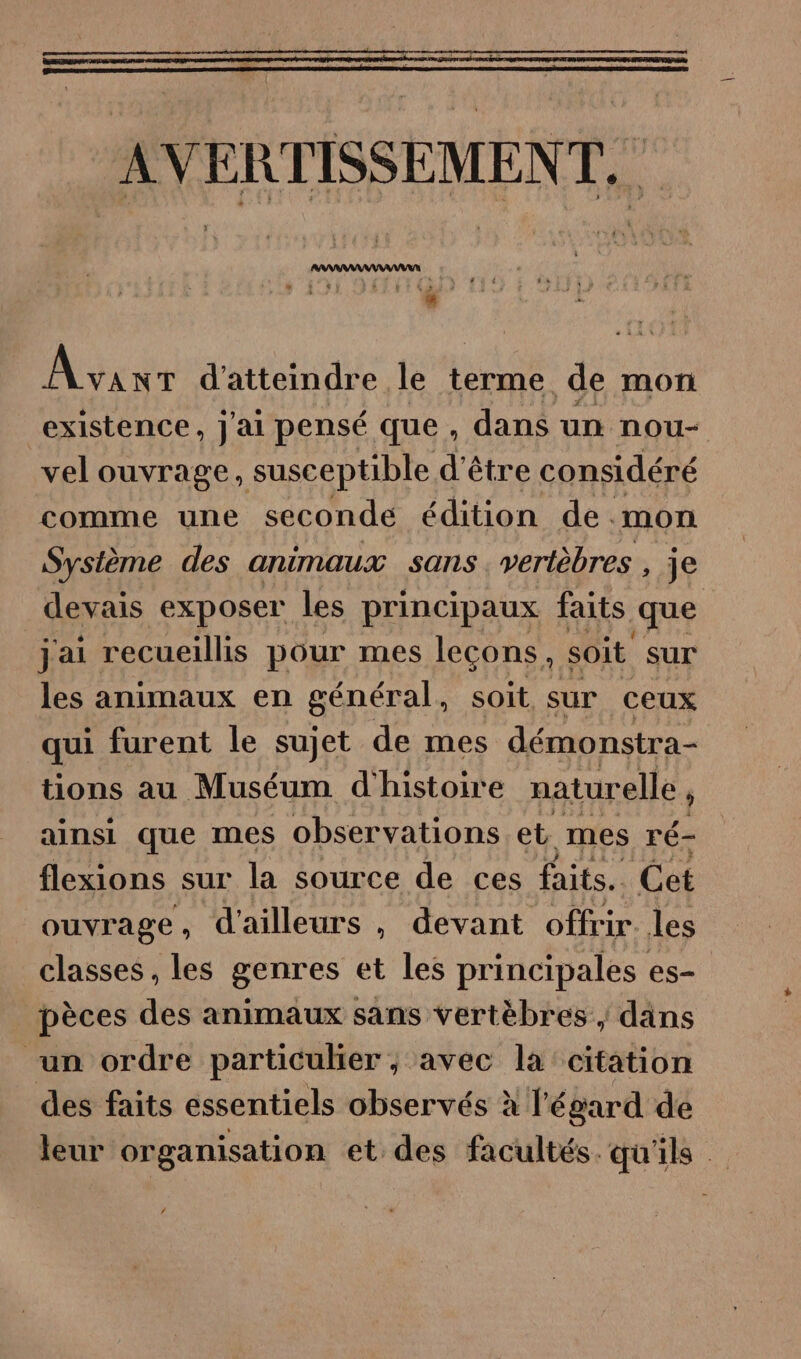 ARARAAANAAAAR ANS 4 à 3 Avent d'atteindre le terme. de mor existence, j'ai pensé que , dans un nou- vel ouvrage, susceptible d'être considéré comme une seconde édition de mon Sysième des animaux sans . vertèbres , je devais exposer les principaux faits que jai recueillis pour mes leçons, soit sur les animaux en général, soit sur ceux qui furent le sujet de mes démonstra- tions au Muséum d'histoire naturelle ainsi que mes observations et mes ré- flexions sur la source de ces faits. Cet ouvrage , d'ailleurs , devant offrir. les classes , les genres et les principales es- pèces des animaux sans vertèbres ,; dans un ordre particulier ; avec la citation des faits essentiels observés à l'égard de leur organisation et des facultés. qu'ils