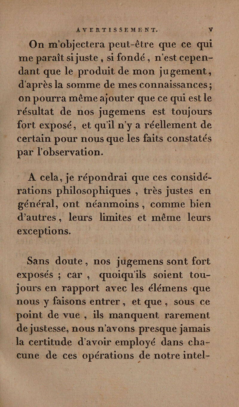 On m'objectera peut-être que ce qui me paraît si juste , si fondé, n'est cepen- dant que le produit de mon jugement, d'après la somme de mes connaissances ; on pourra même ajouter que ce qui est le résultat de nos jugemens est toujours fort exposé, et qu'il n'y a réellement de certain pour nous que les faits constatés par l'observation. | À cela, je répondrai que ces considé- rations philosophiques , très justes en général, ont néanmoins, comme bien d’autres, leurs limites et même leurs exceptions. Sans doute, nos jugemens sont fort exposés ; car , quoiquils soient tou- jours en rapport avec les élémens que nous y faisons entrer, et que, sous ce point de vue , ils manquent rarement de justesse, nous n'avons presque jamais la certitude d’avoir employé dans cha- cune de ces opérations de notre intel-