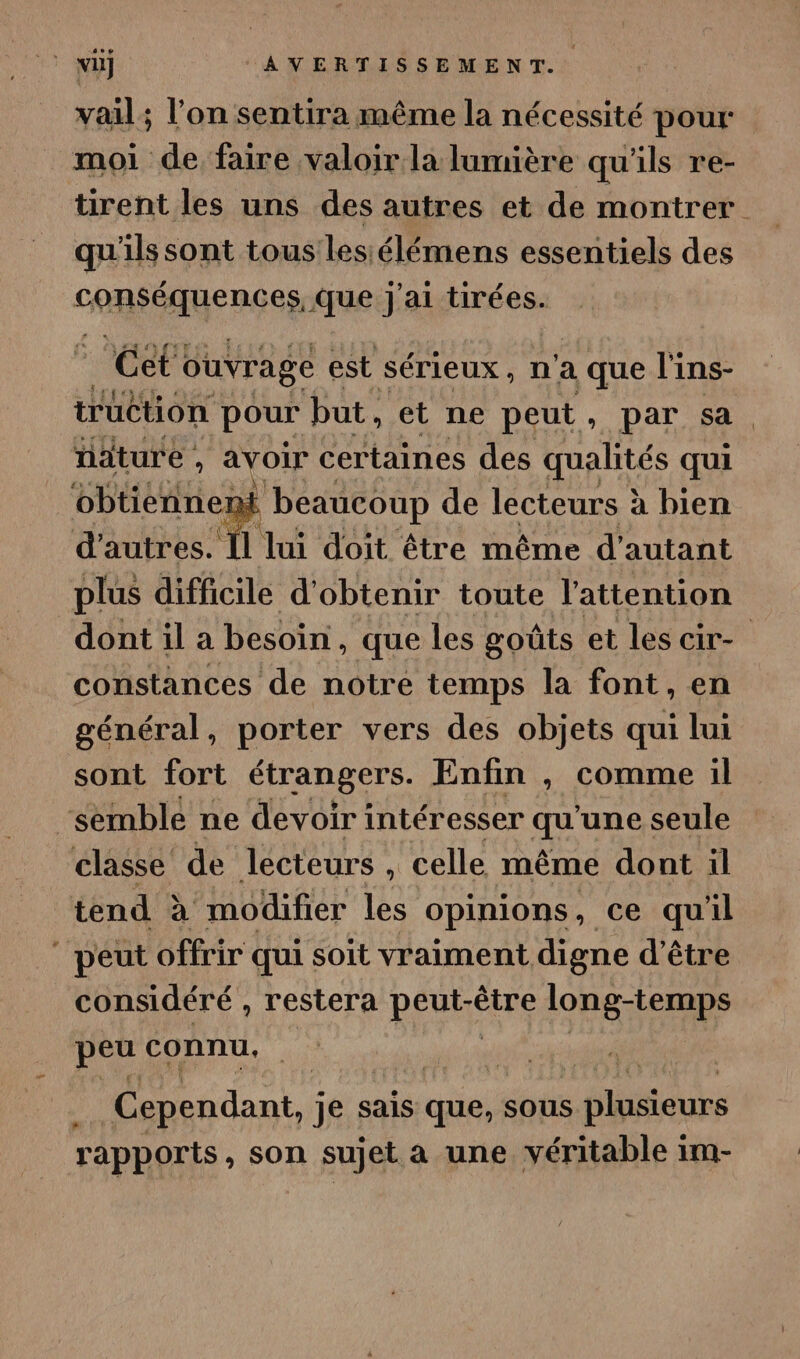 vail; l’on sentira même la nécessité pour moi de faire valoir la lumière qu'ils re- tirent les uns des autres et de montrer qu'ils sont tous lesiélémens essentiels des consÉAUences Que j'ai tirées. Cet ouvrage est sérieux, n'a a que l'ins- nature , avoir certaines des qualités qui obtiennent beaucoup de lecteurs à bien d'autres. Ïl lui doit être même d'autant plus difficile d'obtenir toute l'attention constances de notre temps la font, en général, porter vers des objets qui lui sont fort étrangers. Enfin , comme il semble ne devoir intéresser qu'une seule classe de lecteurs , 1 celle même dont il tend à modifier les opinions, ce qu'il peut offrir qui soit vraiment digne d’être considéré , restera DÉUHÉRE Mt à peu connu, Cependant, je sais que, sous plusieurs rapports, son sujet a une véritable im-