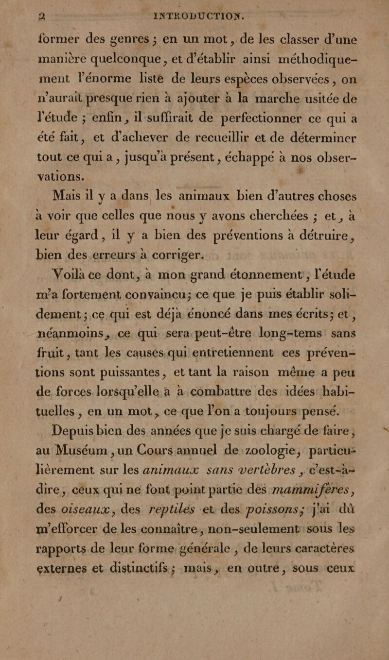 former des genres ; en un mot, de les classer d’une manière quelconque , et d'établir ainsi méthodique- ment l'énorme liste de leurs espèces observées , on n'aurait presque rien à ajouter à la marche usitée de l'étude ; enfin, il suffirait de perfectionner ce qui a été fait, et d'achever de recueillir et de déterminer tout ce qui a , jusqu'à présent , échappé à nos obser- vations. . Mais il y a dans les animaux bien d’autres choses à voir que celles que nous y avons cherchées ; et, à leur égard , il y a bien des préventions à détruire, bien des.erreurs à corriger. Voilà ce dont, à mon grand étonnement , l'étude ma fortement convameu; ce que je puis établir soli- dement ; ce qui est déja énoncé dans mes écrits; et, néanmoins, ce qui sera peut-être long-tems sans fruit, tant les causés qui entretiennent ces préven- tions sont puissantes, et tant la raison même a peu de, forces lorsqu'elle a à combattre des idées: habi- tuelles, en un mot, ce que l’on a toujours pensé. Depuis bien des années que je suis chargé de faire ; au Muséum ,un Cours annuel de zoologie, particus lièrement sur les animaux sans vertébres , e'est-a= dire, céux qui ne font point partie des mammiferes, des oiseaux, des reptiles et des poissons; j'ai dù m’efforcer de les connaître, non-seulement:sous les rapports de leur forme, générale , de leurs caractères externes et distinctifs ; mais, en outre, sous ceux