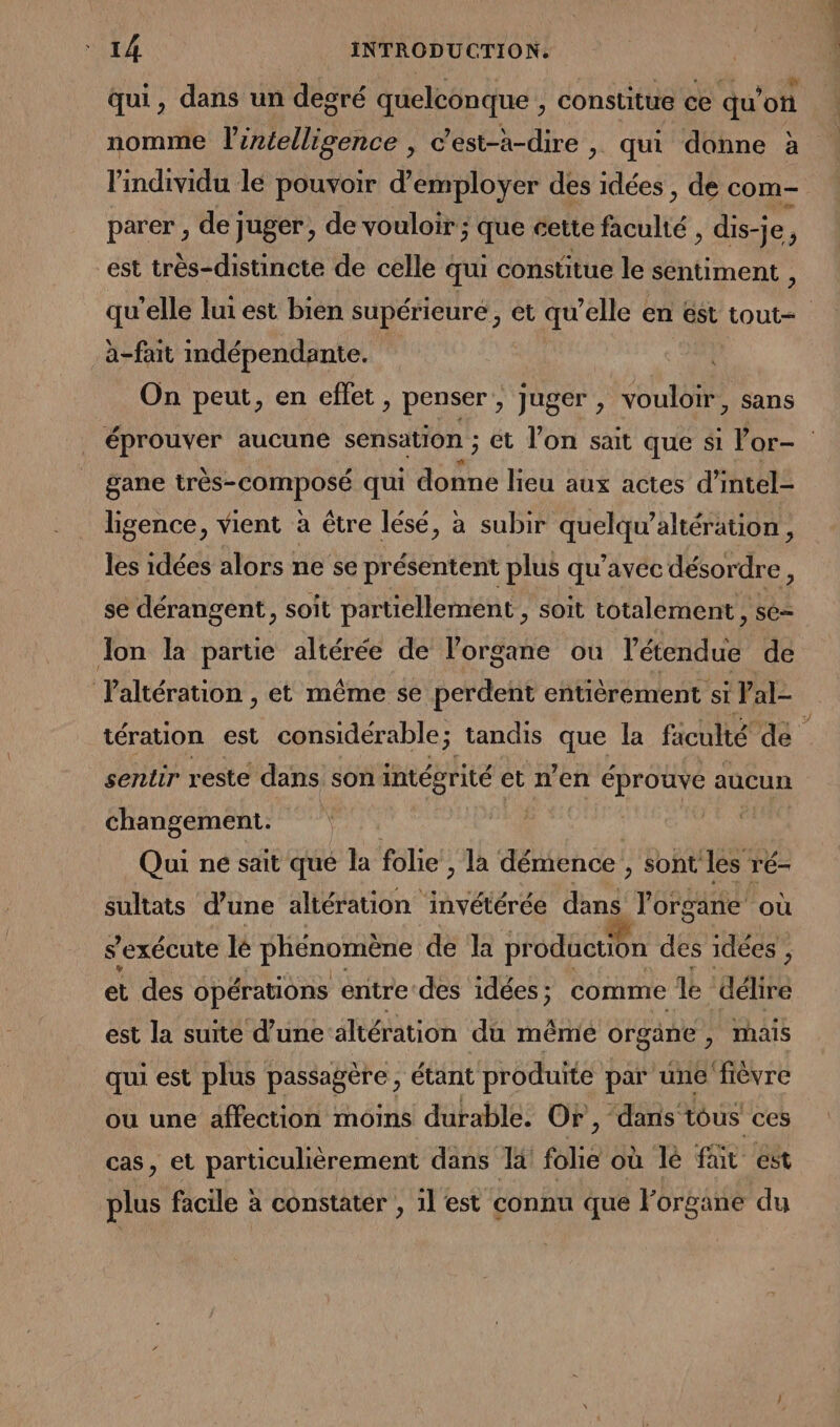 ; ! ; 4 k ju se @ qui, dans un degré quelconque , constitue ce qu'on nomme l'intelligence , c’est-à-dire , qui donne à l'individu le pouvoir d’employer des idées , de com- parer , de juger, de vouloir ; que cette ficulté , dis-je, est très-distincte de celle qui constitue le sentiment , qu’elle lui est bien supérieure , et qu'elle en est tout- à-fait indépendante. | On peut, en effet, penser, Juger , vouloir, sans éprouver aucune sensation ; et l’on sait que si Vor- gane FE RL qui donne lieu aux actes d’intel- . ligence, vient à être lésé, à subir quelqu'altération, les idées alors ne se présentent plus qu'avec désordre, se dérangent, soit partiellement, soit totalement, se- Jon la partie altérée de organe ou l'éadu de Taltération , et même se perdent entièrement si Val- tération est considérable; tandis que la ficulté de | sentir reste dans son intégrité et n’en éprouve aucun changement. | fus Qui ne sait qué la folie , la démence , sont les ré- sultats d’une altération invétérée dans l'organe où s'exécute lé phénomène de la production des idées, et des opérations entre des idées ; comme le délire est la suite d’une altération du même organe , mais qui est plus passagère, étant produite par une fièvre ou une affection moins durable. Or, “dans tous ces cas, et particulièrement dans là folie où lé fat est plus facile à constater , il est connu que Forgane du