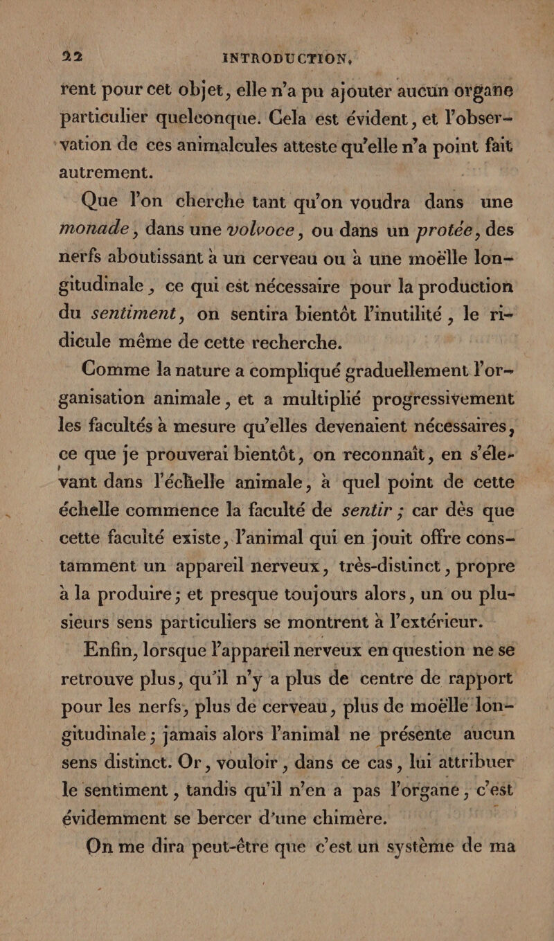 rent pour cet objet, elle n’a pu ajouter aucun organe particulier quelconque. Cela est évident , et l’obser- ‘Vation de ces animalcules atteste qu’elle n’a point fait autrement. Que lon cherche tant qu'on voudra dans une monade , dans une volvoce, ou dans un protée, des nerfs aboutissant à un cerveau ou à une moëlle lon- gitudimale ; ce qui est nécessaire pour la production du sentiment, on sentira bientôt l'inutilité , le ri- dicule même de cette recherche. Comme la nature a compliqué graduellement lor- ganisation animale , et a multiplié progressivement les facultés à mesure qu’elles devenaient nécessaires, ce que je prouverai bientôt, on reconnaît, en s’éle- vant dans l'échelle animale, à quel point de cette échelle commence la faculté de sentir ; car dès que cette faculté existe, l'animal qui en jouit offre cons- tamment un appareil nerveux, très-disunct , propre à la produire ; et presque toujours alors, un ou plu- sieurs sens particuliers se montrent à l'extérieur. Enfin, lorsque l'appareil nerveux en question ne se retrouve plus, qu’il n’y a plus de centre de rapport pour les nerfs, plus de cerveau, plus de moëlle lon- gitudinale ; jamais alors l'animal ne présente aucun sens distinct. Or, vouloir , dans ce cas, lui attribuer le sentiment , tandis qu’il n’en a pas l'organe, c rest évidemment se bercer d’une chimère. On me dira peut-être que c’est un système de ma