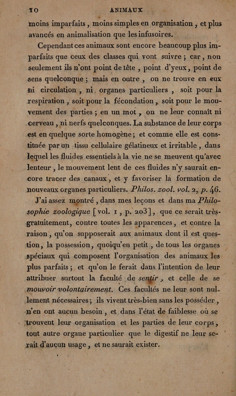 moins imparfaits , moins simples en organisation , et plus avancés en animalisation que lesinfusoires. Cependant ces animaux sont encore beaucoup plus im- parfaits que ceux des classes qui vont suivre ; car, non seulement ils n’ont point de tête , point d’yeux , point de sens quelconque ; mais en outre , on ne trouve en eux fi circulation, ni, organes particuliers , soit pour la respiration , soit pour la fécondation , soit pour le mou- vement des parties ; en un mot , on ne leur connaît ni -cerveau , ni nerfs quelconques. La substance de leur corps -est en quelque sorte homogène; et comme elle est cons- tituée par un .tissu cellulaire gélatineux et irritable , dans lequel les fluides essentiels à la vie ne se meuvent qu'avec lenteur , le mouvement lent de ces fluides n’y saurait en- core tracer des canaux, et y favoriser la formation de nouveaux organes particuliers. Philos. zool. vol. 2, p. 46. J'ai assez montré , dans mes leçons et dans ma Philo- sophie zoologique [ vol. 1 , p. 203], que ce serait très- gratuitement, contre toutes les apparences, et contre la raison, qu'on supposerait aux animaux dont il est ques- tion, la possession, quoiqu’en petit , de tous les organes «Spéciaux qui composent l'organisation des animaux les plus parfaits; et qu’on le ferait dans l'intention de leur attribuer surtout la faculté de sengir , et celle de se «mouvoir volontairement. Ces facultés ne leur sont nul. lement nécessaires; ils vivent très-bien sans les posséder, n'en ont aucun besoin , et dans l’état de faiblesse où se . {trouvent leur organisation et les parties de leur corps, tout autre organe particulier que le digestif ne leur se- rait d'aucun usage , et ne saurait exister.