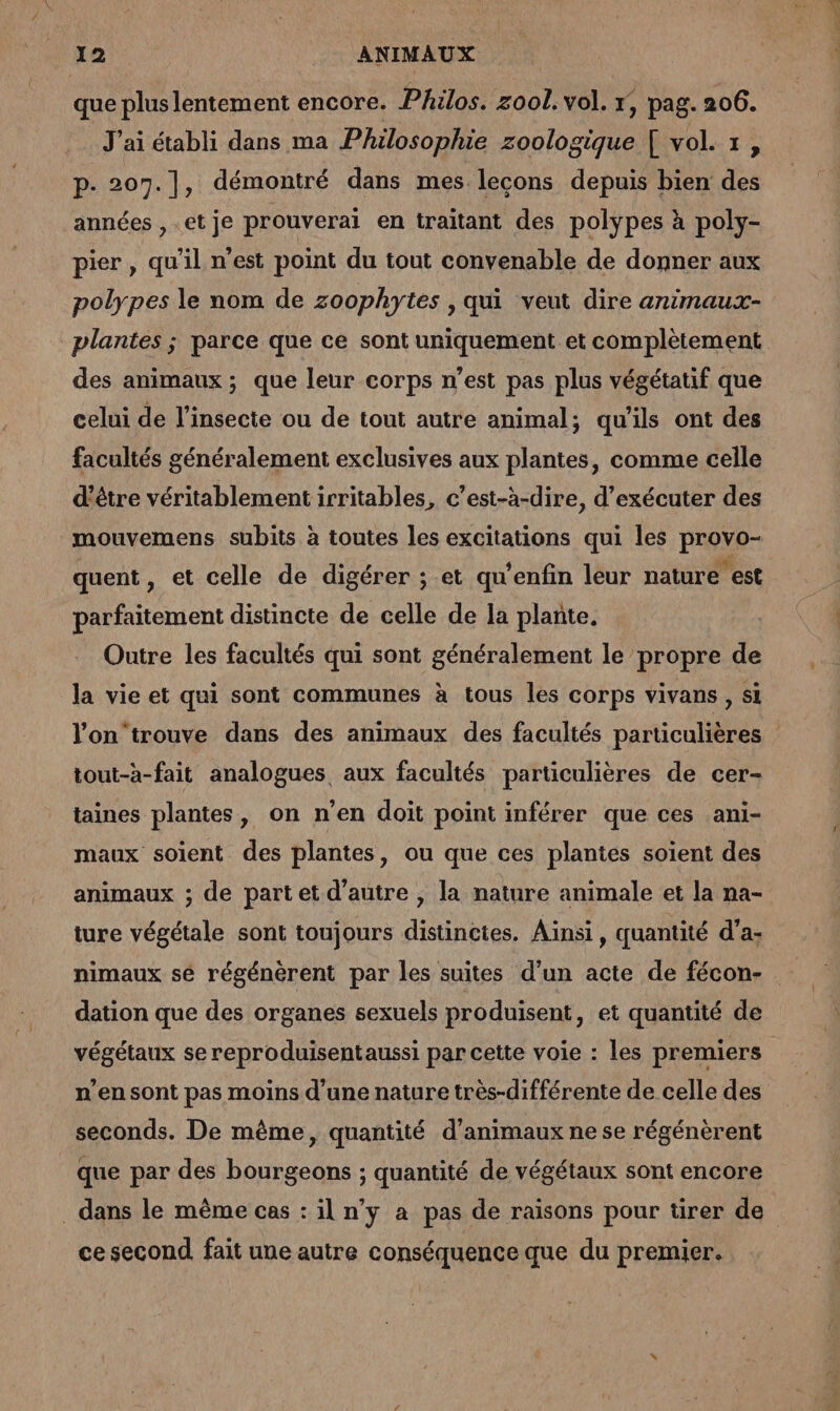 que plus lentement encore. Philos. zool. vol. 1, pag. 206. J'ai établi dans ma Philosophie zoologique [ vol. 1, p. 207.], démontré dans mes lecons depuis bien des années , et je prouverai en traitant des polypes à poly- pier, qu’il n’est point du tout convenable de donner aux polypes le nom de zoophytes , qui veut dire animaux- plantes ; parce que ce sont uniquement et complètement des animaux ; que leur corps n’est pas plus végétatif que celui de l’insecte ou de tout autre animal; qu'ils ont des facultés généralement exclusives aux plantes, comme celle d’être véritablement irritables, c’est-à-dire, d’exécuter des mouvemens subits à toutes les excitations qui les provo- quent, et celle de digérer ; et qu’enfin leur nature est parfaitement distincte de celle de la plante. Outre les facultés qui sont généralement le propre de la vie et qui sont communes à tous les corps vivans , si l’on‘trouve dans des animaux des facultés particulières tout-à-fait analogues aux facultés particulières de cer- taines plantes, on n’en doit point inférer que ces ani- maux soient des plantes, ou que ces plantes soient des animaux ; de partet d'autre , la nature animale et la na- ture végétale sont toujours distinctes. Ainsi, quantité d’a- nimaux sé régénèrent par les suites d’un acte de fécon- dation que des organes sexuels produisent, et quantité de végétaux se reproduisentaussi par cette voie : les premiers n'en sont pas moins d’une nature très-différente de celle des seconds. De même, quantité d'animaux ne se régénèrent que par des bourgeons ; quantité de végétaux sont encore . dans le même cas : il n’y a pas de raisons pour tirer de | ce second fait une autre conséquence que du premier.