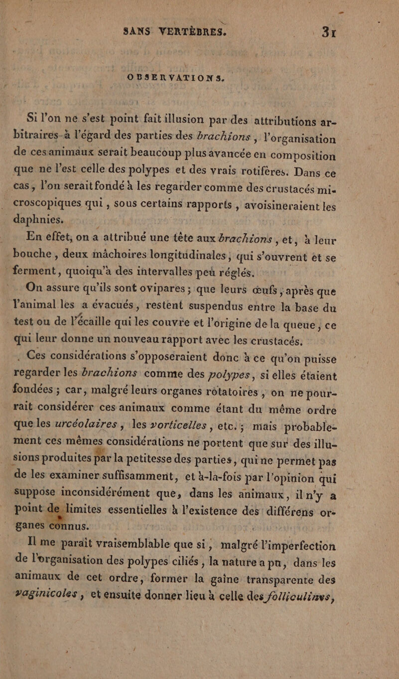 OBSERVATIONS Si l’on ne s’est point fait illusion par des attributions ar- bitraires-à l'égard des parties des brachjons , l’organisation de cesanimaux sérait beaucoup plus avancée en composition que ne l’est celle des polypes et des vrais rotifères. Dans ce cas, l’on serait fondé à les regarder comme des crustacés Mis _ croscopiques qui , sous certains rapports , avoisineraient les daphnies. En effet, on a attribué une tête aux brachions ,et, à leur - bouche, deux mâchoires longitudinales, qui s'ouvrent ét se | Sec. quoiqu’àa des intervalles peû réglés. On assure qu’ils sont ovipares ; que leurs œufs &gt; après que animal les a évacués, restent suspendus entre la base du testou de] écaille qui les couvre et l’origine de la queue , ce qui leur donne un nouveau rapport avec les crustacés. . Ces considérations s’opposéraient donc à ce qu'on puisse rohbien les Brachions comme des polypes, si elles étaient fondées ; car, malgré leurs organes rôtatoires , on ne pour- rait considérer ces animaux comme étant du même or dre que les urcéolaires , les vorticelles , etc; mais probable- ment ces mêmes considérations ne portent que sur des illu- sions produites par la petitesse des parties, quine permet pas de les examiner suffisamment, et h-la-fois par l’ opinion qui pbdse os que, dans les animaux, iln'y a point deylimites essentielles à l'existence des: différens or- ganes connus. | Il me paraît vraisemblable que si, mali € l'imperfection de l’organisation des polypes ciliés , la nature a pu, dans les animaux de cet ordre, former la gaine transparente des vaginicoles , et ensuite donner lieu à celle des folliculires,