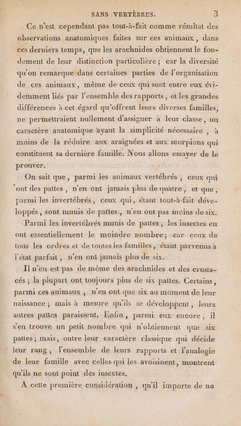 Ce n’est cependant pas tout-à-fait comme résultat des observations anatomiques faites sur ces animaux , dans ces derniers temps, que les arachnides obtiennent le fon- dement de leur distinction particulière; car la diversité “qu'on remarque dans certaines parties de l’organisation de ces animaux, même de ceux qui sont entre eux évi- demment liés par l'ensemble des rapports, et les grandes différences à cet égard qu’offrent leurs diverses familles, ne permettraient nullement d'assigner à leur classe, un caractère anatomique ayant la simplicité nécessaire | à moins de la réduire aux araignées et aux scorpions qui constituent sa dernière famille. Nous allons essayer de le prouver. On sait que, parmi les animaux vertébrés , ceux qui “ont des pattes, n’en ont jamais plus de quatre, et que, parmi les invertébrés, ceux qui, étant tont-h-fait déve- Joppés, sont munis de pattes, n'en ont pas moins de six. Parmi les invertébrés munis de pattes, les insectes en ont essentiellement le moindre nombre; :car ceux de tous les ordres et de toutesles familles, étant parvenus à l'état parfait, n’en ont jamais plus de six. Il n’én est pas de même des arachnides et des crusta- cés ; la plupart ont tonjours plus de six pattes. Certains, parmi ces animaux , n’en ont que six au moment de leur naissance ; mais à mesure quils se développent, leurs autres pattes paraissent. Enfin, parmi eux encore , il s'en trouve un petit nombre qui n’obtiennent que six pattes; mais, outre leur earacière classique qui décide leur rang, l'ensemble de leurs rapports et l’analogie de leur famille avec celles qui les avoisinent, montrent qu'ils ne sont point des insectes. À cette première considération , qu'il importe de ne