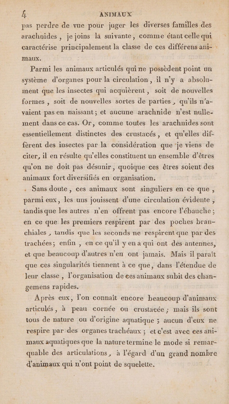 pas perdre de vue pour juger les diverses familles des arachnides , je joins là suivante, comme étant celle qui maux. Parmi les animaux articulés qui ne possèdent point un système d'organes pour la circulation , il n'y a absolu- ment que les insectes qui acquièrent, soit de nouvelles formes , soit de nouvelles sortes de parties, qu’ils n’a- vaient pas en naissant; et aucune arachnide n'est nulle- ment dans ce cas. Or, comme toutes les arachnides sont essentiellement distinctes des crustacés, et qu’elles dif- fèrent des insectes par la considération que 'je viens de citer, il en résulte qu’elles constituent un ensemble d’êtres qu'on ne doit pas désunir , quoique ces êtres soient des . Sans doute, ces animaux sont singuliers en ce que, parmi eux, les uns jouissent d’une circulation évidente, tandis que les autres n’en offrent pas encore l’ébauche ; en ce que les premiers respirent par des poches bran- chiales , tandis que les seconds ne respirent que par des trachées; enfin , en ce qu’il y en a qui ont dés antennes, et que beaucoup d’autres n’en ont jamais. Mais il paraît que ces singularités tiennent à ce que, dans l'étendue de leur classe, l’organisation de ees animaux subit des chan- gemens rapides. Après eux, l’on connaît encore beaucoup d'animaux articulés, à peau cornée ou crustacée ; mais ils sont tous de nature ou d'origine aquatique ; aucun d'eux ne respire par des organes trachéaux ; et c’est avec ees ani- maux aquatiques que la nature termine le mode si remar- quable des articulations, à l'égard d’un grand nombre d'animaux qui n’ont point de squelette. Æ