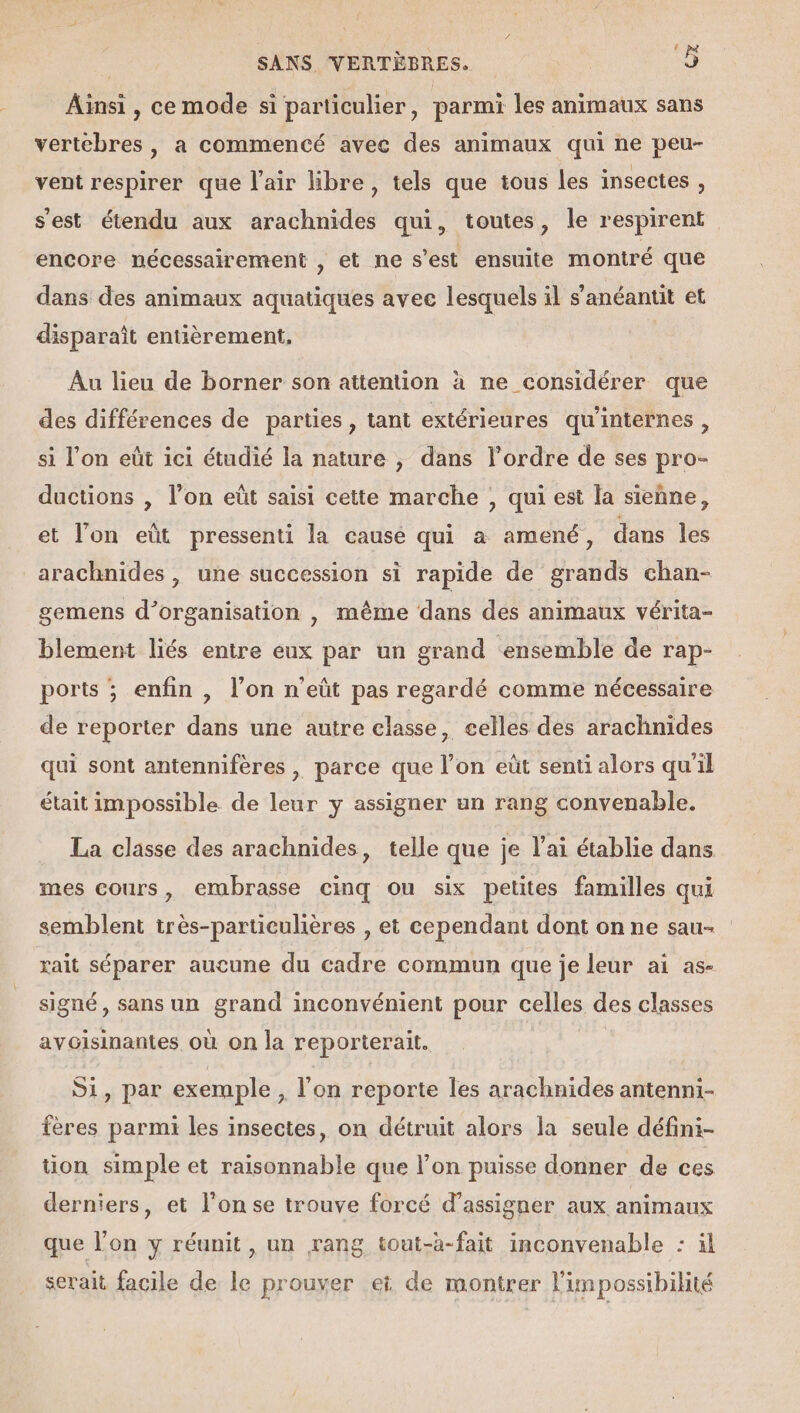 Ait , ce mode si particulier, parmi les animaux sans vertebres , a commencé avec des animaux qui ne peu- vent respirer que l'air libre, tels que tous les insectes , s'est étendu aux arachnides qui, toutes, le respirent encore nécessairement , et ne s’est ensuite montré que dans des animaux aquatiques avec lesquels il s anéantit et disparaît entièrement. Au lieu de borner son attention à ne considérer que des différences de parties , tant extérieures qu'internes, si l’on eût ici étudié la nature , dans l’ordre de ses pro- ductions , l’on eût saisi cette marche , qui est la sieñne, et l’on eût pressenti la cause qui à amené, dans les arachnides , une succession si rapide de grands chan- gemens d'organisation , même dans des animaux vérita- blement liés entre eux par un grand ensemble de rap- ports ; enfin , l’on n'eût pas regardé comme nécessaire de reporter dans une autre classe, celles des arachnides qui sont antennifères , parce que l’on eût senti alors qu'il était impossible de leur y assigner un rang convenable. La classe des arachnides, telle que je l'ai établie dans mes cours, embrasse cinq ou six petites familles qui semblent très-particulières , et cependant dont on ne sau- rait séparer aucune du cadre commun que je leur ai as- signé, sans un grand inconvénient pour celles des classes avoisinantes où on la reporierait. Si, par exemple , l'on reporte les arachnides antenni- fères parmi les insectes, on détruit alors la seule défini- tion simple et raisonnable que l’on puisse donner de ces derniers, et l’on se trouve forcé d’assigner aux animaux que l’on y réunit , un rang tout-à-fait inconvenable : il serait facile de le prouver et de montrer l'impossibilité