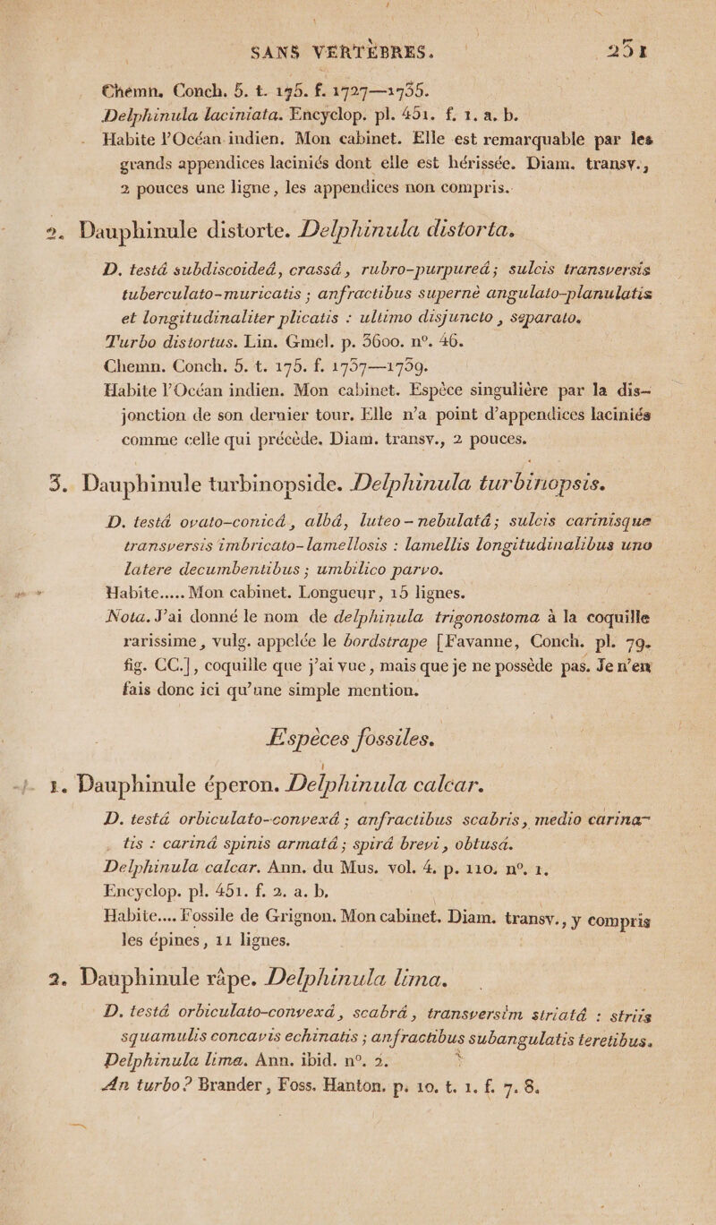 €hémn, Conch. 5. t. 195. f. 17927—1756. Delphinula laciniata. Encyclop. pl. 451. f 1. a, b. Habite l'Océan indien. Mon cabinet. Elle est remarquable par les grands appendices laciniés dont elle est hérissée. Diam. transv., 2 pouces une ligne, les appendices non compris. Dauphinule distorte. Delphinula distorta. D. testä subdiscoide&amp;, crassä, rubro-purpured; sulcis transversis tuberculato-muricatis ; anfractibus supernè angulato-planulatis et longitudinaliter plicatis : ultimo disjuncto , Separato. Turbo distortus. Lin. Gmel. p. 3600. n°. 46. Chemn. Conch. 5. t. 175. f. 1757—1759. Habite l'Océan indien. Mon cabinet. Espèce singulière par la dis- jonction de son dernier tour. Elle n’a point d’appendices laciniés comme celle qui précède. Diam. transv., 2 pouces. = Dauphinule turbinopside. Delphinula turbinopsis. D. test&amp; ovato-conicé, alb&amp;, luteo-nebulaté&amp;; sulcis carinisque transversis 1mbricato-lamellosis : lamellis longitudinalibus uno latere decumbentibus ; umbilico parvo. Habite... Mon cabinet. Longueur, 15 lignes. Nota. J'ai donné le nom de delphinula trigonostoma à la coquille rarissime , vulg. di le bordstrape | Favanne, Conch. pl. 79. fig. CC.], coquille que j'ai vue, mais que je ne possède pas. Jen’en fais donc ici qu’une simple mention. Espèces fossiles. 1. Dauphinule éperon. Delphinula calcar. D. testé orbiculato-convexé ; anfractibus scabris, medio carinar tis : cariné Spinis armatd ; spir&amp; brevi, obtusa. haute calcar. Ann. du Mus. vol. 4. p. 110. n°, t. Encyclop. pl. 451. f, 2. a. b, Habite... Fossile de Grignon. Mon cabinet, Diam. transv., y compris les épines, 11 lignes. 2. Dauphinule rèpe. Delphinula lima. D. testé orbiculato-convexd, scabr&amp;, transversim striaté : striis squamulis concavis echinans ; an subangulatis teretibus. Delphinula lima. Ann. ibid. n°. 2. Æn turbo? Brander , Foss. Hanton, p. 10. t. 1. f. 7.8,