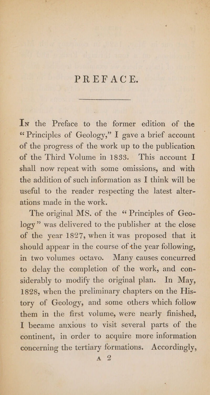 PREFACE. In the Preface to the former edition of the *‘ Principles of Geology,” I gave a brief account of the progress of the work up to the publication of the Third Volume in 1833. This account I shall now repeat with some omissions, and with the addition of such information as I think will be useful to the reader respecting the latest alter- ations made in the work. The original MS. of the “ Principles of Geo- logy” was delivered to the publisher at the close of the year 1827, when it was proposed that it should appear in the course of the year following, in two volumes octavo. Many causes concurred to delay the completion of the work, and con- siderably to modify the original plan. In May, 1828, when the preliminary chapters on the His- tory of Geology, and some others which follow them in the first volume, were nearly finished, I became anxious to visit several parts of the continent, in order to acquire more information concerning the tertiary formations. Accordingly, A 2