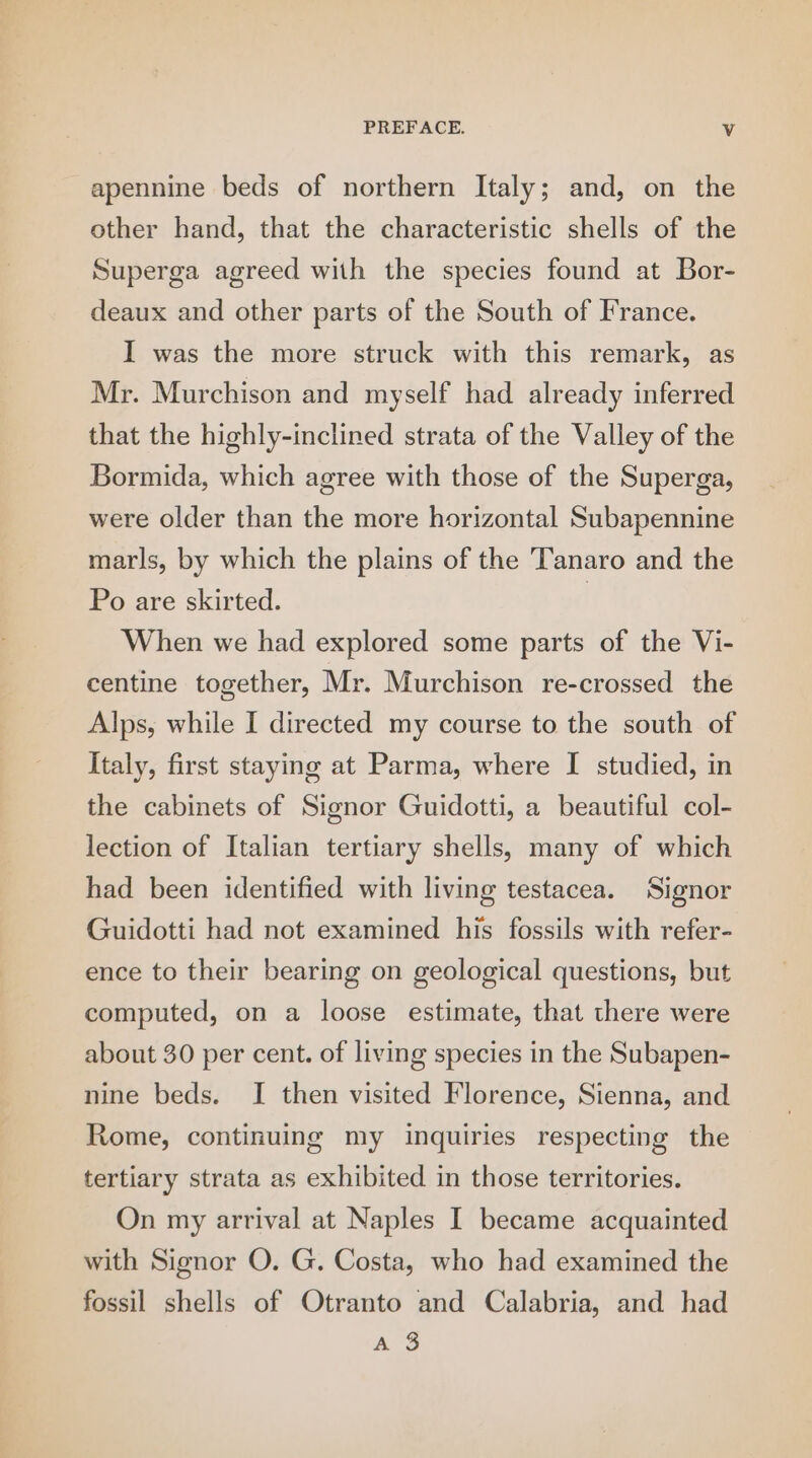 apennine beds of northern Italy; and, on the other hand, that the characteristic shells of the Superga agreed with the species found at Bor- deaux and other parts of the South of France. I was the more struck with this remark, as Mr. Murchison and myself had already inferred that the highly-inclined strata of the Valley of the Bormida, which agree with those of the Superga, were older than the more horizontal Subapennine marls, by which the plains of the Tanaro and the Po are skirted. | When we had explored some parts of the Vi- centine together, Mr. Murchison re-crossed the Alps, while I directed my course to the south of Italy, first staying at Parma, where I studied, in the cabinets of Signor Guidotti, a beautiful col- lection of Italian tertiary shells, many of which had been identified with living testacea. Signor Guidotti had not examined his fossils with refer- ence to their bearing on geological questions, but computed, on a loose estimate, that there were about 30 per cent. of living species in the Subapen- nine beds. I then visited Florence, Sienna, and Rome, continuing my inquiries respecting the tertiary strata as exhibited in those territories. On my arrival at Naples I became acquainted with Signor O. G. Costa, who had examined the fossil shells of Otranto and Calabria, and had AS