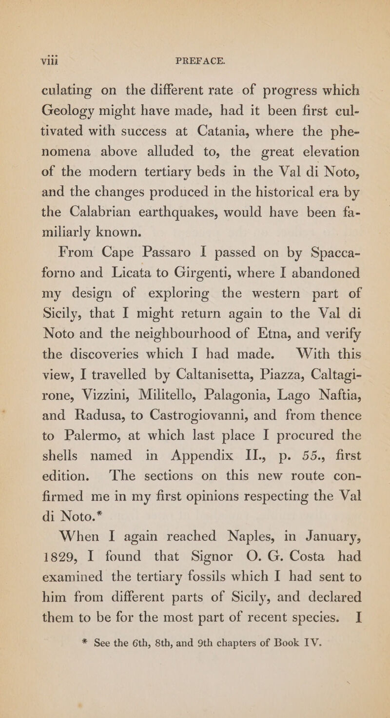 culating on the different rate of progress which Geology might have made, had it been first cul- tivated with success at Catania, where the phe- nomena above alluded to, the great elevation of the modern tertiary beds in the Val di Noto, and the changes produced in the historical era by the Calabrian earthquakes, would have been fa- miliarly known. From Cape Passaro I passed on by Spacca- forno and Licata to Girgenti, where I abandoned my design of exploring the western part of Sicily, that I might return again to the Val di Noto and the neighbourhood of Etna, and verify the discoveries which I had made. With this view, I travelled by Caltanisetta, Piazza, Caltagi- rone, Vizzini, Militello, Palagonia, Lago Naftia, and Radusa, to Castrogiovanni, and from thence to Palermo, at which last place I procured the shells named in Appendix II., p. 55., first edition. The sections on this new route con- firmed me in my first opinions respecting the Val di Noto.* When I again reached Naples, in January, 1829, I found that Signor O.G. Costa had examined the tertiary fossils which I had sent to him from different parts of Sicily, and declared them to be for the most part of recent species. I *® See the 6th, 8th, and 9th chapters of Book IV.