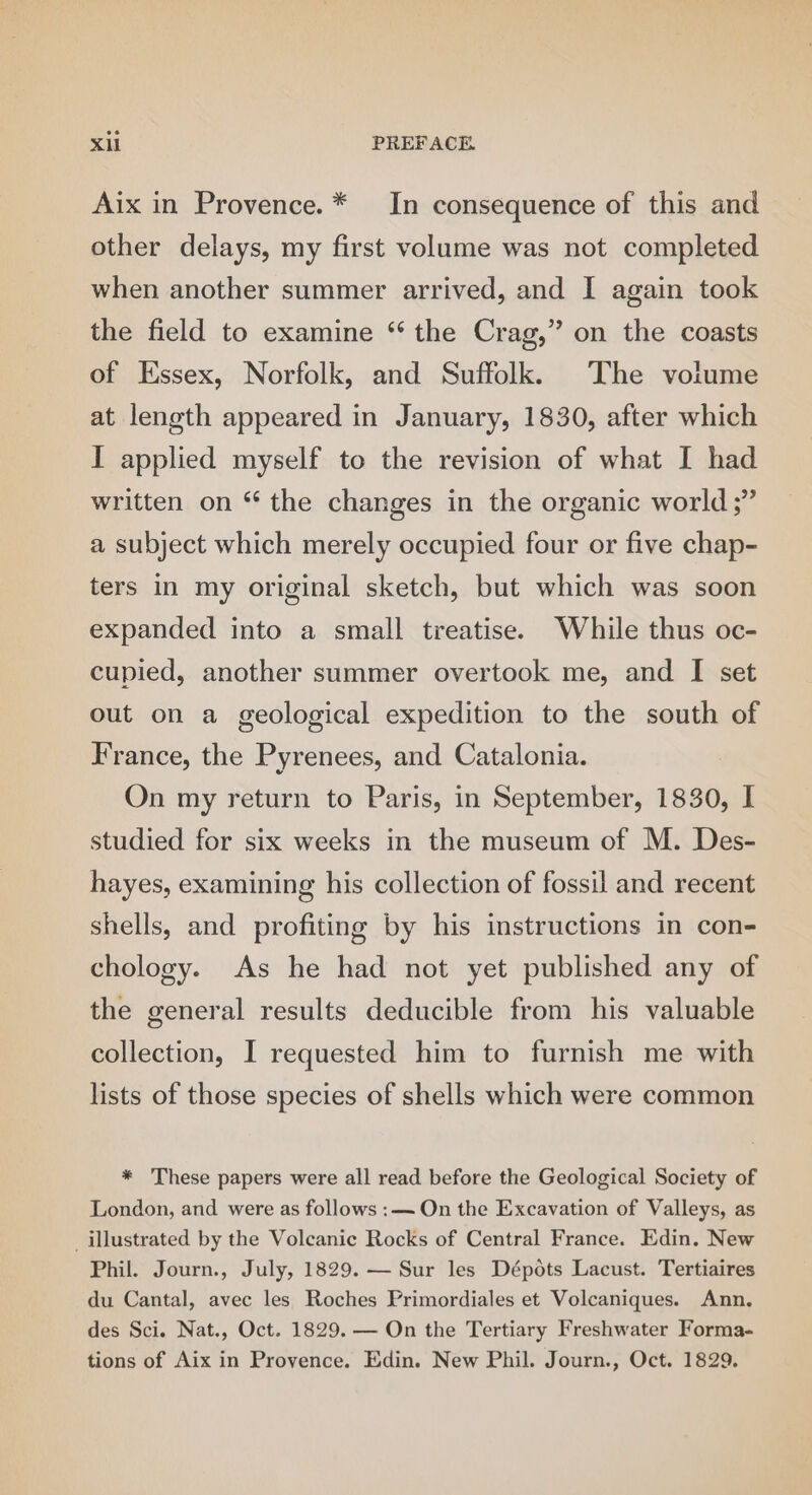 Aix in Provence. * In consequence of this and other delays, my first volume was not completed when another summer arrived, and I again took the field to examine “ the Crag,” on the coasts of Essex, Norfolk, and Suffolk. The volume at length appeared in January, 1830, after which I applied myself to the revision of what I had written on “ the changes in the organic world ;” a subject which merely occupied four or five chap- ters in my original sketch, but which was soon expanded into a small treatise. While thus oc- cupied, another summer overtook me, and I set out on a geological expedition to the south of France, the Pyrenees, and Catalonia. On my return to Paris, in September, 1830, I studied for six weeks in the museum of M. Des- hayes, examining his collection of fossil and recent shells, and profiting by his instructions in con- chology. As he had not yet published any of the general results deducible from his valuable collection, I requested him to furnish me with lists of those species of shells which were common * These papers were all read before the Geological Society of London, and were as follows :— On the Excavation of Valleys, as illustrated by the Volcanic Rocks of Central France. Edin. New Phil. Journ., July, 1829. — Sur les Dépots Lacust. Tertiaires du Cantal, avec les Roches Primordiales et Volcaniques. Ann. des Sci. Nat., Oct. 1829. — On the Tertiary Freshwater Forma- tions of Aix in Provence. Edin. New Phil. Journ., Oct. 1829.