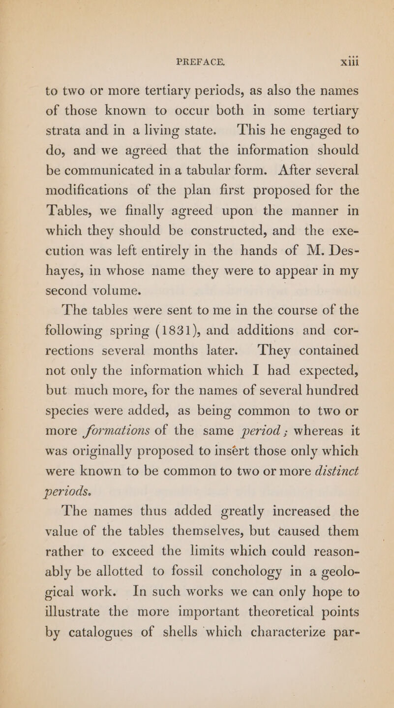 to two or more tertiary periods, as also the names of those known to occur both in some tertiary strata and in a living state. This he engaged to do, and we agreed that the information should be communicated in a tabular form. After several modifications of the plan first proposed for the Tables, we finally agreed upon the manner in which they should be constructed, and the exe- cution was left entirely in the hands of M. Des- hayes, in whose name they were to appear in my second volume. | The tables were sent to me in the course of the following spring (1831), and additions and cor- rections several months later. They contained not only the information which I had expected, but much more, for the names of several hundred species were added, as being common to two or more formations of the same period ; whereas it was originally proposed to insert those only which were known to be common to two or more distinct periods. The names thus added greatly increased the value of the tables themselves, but caused them rather to exceed the limits which could reason- ably be allotted to fossil conchology in a geolo- gical work. In such works we can only hope to illustrate the more important theoretical points by catalogues of shells which characterize par-