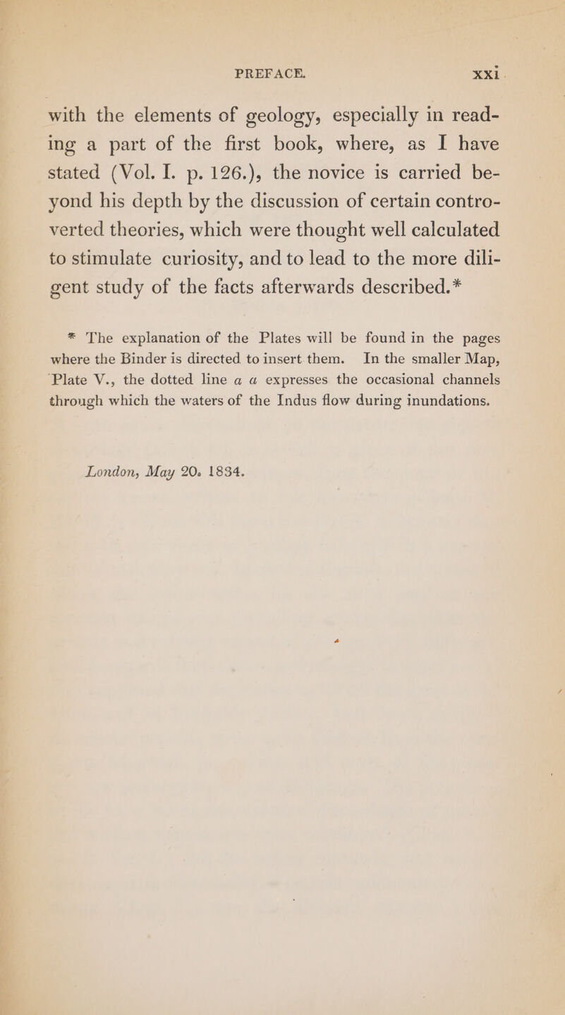 with the elements of geology, especially in read- ing a part of the first book, where, as I have stated (Vol. I. p. 126.), the novice is carried be- yond his depth by the discussion of certain contro- verted theories, which were thought well calculated to stimulate curiosity, and to lead to the more dili- gent study of the facts afterwards described.* * The explanation of the Plates will be found in the pages where the Binder is directed toinsert them. In the smaller Map, ‘Plate V., the dotted line a a expresses the occasional channels through which the waters of the Indus flow during inundations. London, May 20. 1834.