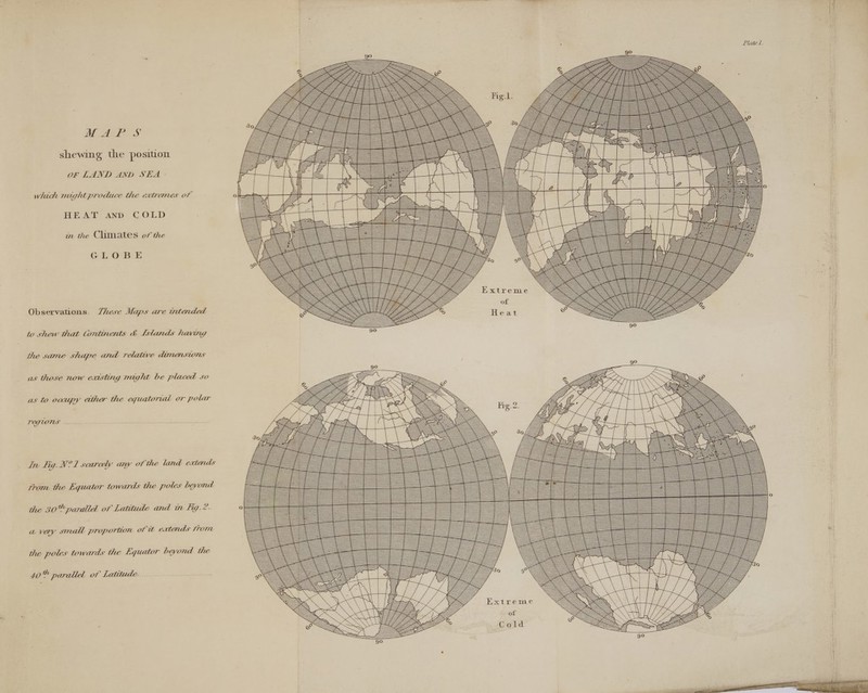 WAP S sasatet shewing the position OF LAND AND SEA ° which might produce the extremes of HEAT AND COLD in the Climates of the GLOBE = Zo = Te — =e eee Observations. Zhese Maps are wtended to shew that Continents &amp; [stands having the same shape and relative dimensions as those now extsting might be placed so as to occupy ether the equatorial or polar TOGUONS oo. In Fig. N?1 scarcely any of the land extends AE = pore, from the Equator towards the poles beyond a Se = po oz oa +f = = === 4 = = SS SS SS SS SS SS — _ SSS =o the 30% parallel of Latitude and in Fig.?.. snes = = iii i=Se ieee a vey small proportion of it extends from aoe SST EEa Bee, | Z d eee =Sce pages ee ap the poles towards the Equator bevond the ee 2 ==Sa= 40% parallel of Latitude. reer oe = Se avin i. rill ee: Alihiiy