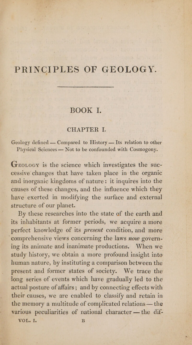PRINCIPLES OF GEOLOGY. BOOK I. CHAPTER I. Geology defined — Compared to History — Its relation to other Physical Sciences — Not to be confounded with Cosmogony. Geoxoey is the science which investigates the suc- cessive changes that have taken place in the organic and inorganic kingdoms of nature: it inquires into the causes of these changes, and the influence which they have exerted in modifying the surface and external structure of our planet. By these researches into the state of the earth and its inhabitants at former periods, we acquire a more perfect knowledge of its present condition, and more ‘comprehensive views concerning the laws now govern- ing its animate and inanimate productions. When we study history, we obtain a more profound insight into human nature, by instituting a comparison between the present and former states of society. We trace the long series of events which have gradually led to the actual posture of affairs; and by connecting effects with their causes, we are enabled to classify and retain in the memory a multitude of complicated relations — the various peculiarities of national character —the dif-