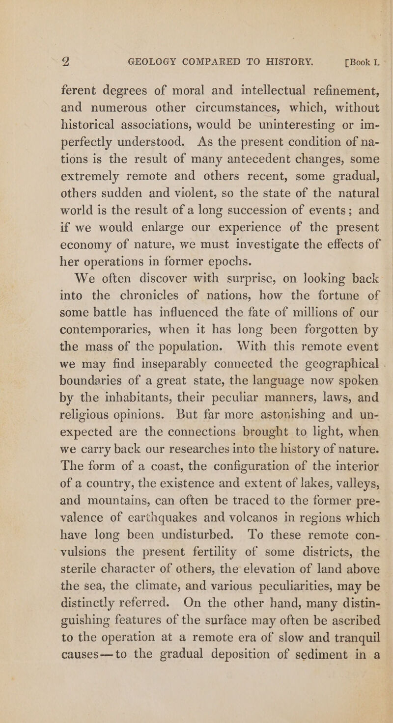 ferent degrees of moral and intellectual refinement, and numerous other circumstances, which, without historical associations, would be uninteresting or im- perfectly understood. As the present condition of na- tions is the result of many antecedent changes, some extremely remote and others recent, some gradual, others sudden and violent, so the state of the natural world is the result of a long succession of events; and if we would enlarge our experience of the present economy of nature, we must investigate the effects of her operations in former epochs. We often discover with surprise, on looking back into the chronicles of nations, how the fortune of some battle has influenced the fate of millions of our contemporaries, when it has long been forgotten by the mass of the population. With this remote event we may find inseparably connected the geographical . boundaries of a great state, the language now spoken by the inhabitants, their peculiar manners, laws, and religious opinions. But far more astonishing and un- expected are the connections brought to light, when we carry back our researches into the history of nature. The form of a coast, the configuration of the interior of a country, the existence and extent of lakes, valleys, and mountains, can often be traced to the former pre- valence of earthquakes and volcanos in regions which have long been undisturbed. To these remote con- vulsions the present fertility of some districts, the sterile character of others, the elevation of land above the sea, the climate, and various peculiarities, may be distinctly referred. On the other hand, many distin- guishing features of the surface may often be ascribed to the operation at a remote era of slow and tranquil causes—to the gradual deposition of sediment in a