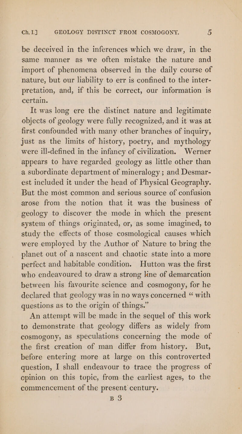 be deceived in the inferences which we draw, in the same manner as we often mistake the nature and import of phenomena observed in the daily course of nature, but our liability to err is confined to the inter- pretation, and, if this be correct, our information is certain. It was long ere the distinct nature and legitimate objects of geology were fully recognized, and it was at first confounded with many other branches of inquiry, just as the limits of history, poetry, and mythology were ill-defined in the infancy of civilization. Werner appears to have regarded geology as little other than a subordinate department of mineralogy ; and Desmar- est included it under the head of Physical Geography. But the most common and serious source of confusion arose from the notion that it was the business of geology to discover the mode in which the present system of things originated, or, as some imagined, to study the effects of those cosmological causes which were employed by the Author of Nature to bring the planet out of a nascent and chaotic state into a more perfect and habitable condition. Hutton was the first who endeavoured to draw a strong line of demarcation between his favourite science and cosmogony, for he declared that geology was in no ways concerned “ with questions as to the origin of things.” An attempt will be made in the sequel of this work to demonstrate that geology differs as widely from cosmogony, as speculations concerning the mode of the first creation of man differ from history. But, before entering more at large on this controverted question, I shall endeavour to trace the progress of opinion on this topic, from the earliest ages, to the commencement of the present century. B 3