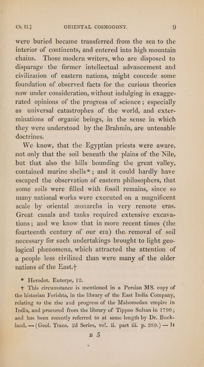 were buried became transferred from the sea to the interior of continents, and entered into high mountain chains. Those modern writers, who are disposed to disparage the former intellectual advancement and civilization of eastern nations, might concede some foundation of observed facts for the curious theories now under consideration, without indulging in exagge- rated opinions of the progress of science; especially as universal catastrophes of the world, and exter- minations of organic beings, in the sense in which they were understood by the Brahmin, are untenable doctrines. We know, that the Egyptian priests were aware, not only that the soil beneath the plains of the Nile, but that also the hills bounding the great valley, contained marine shells* ; and it could hardly have escaped the observation of eastern philosophers, that some soils were filled with fossil remains, since so many national works were executed on a magnificent scale by oriental monarchs in very remote eras. Great canals and tanks required extensive excava- tions; and we know that in more recent times (the fourteenth century of our era) the removal of soil necessary for such undertakings brought to light geo- logical phenomena, which attracted the attention of a people less civilized than were many of the older nations of the East. * Herodot. Euterpe, 12. + This circumstance is mentioned in a Persian MS. copy of the historian Ferishta, in the library of the East India Company, relating to the rise and progress of the Mahomedan empire in India, and procured from the library of Tippoo Sultan in 1799 ; and has been recently referred to at some length by Dr. Buck- land, —-(Geol. Trans. 2d Series, vo}. ii, part iii. p. 389.) — It B 5 ®