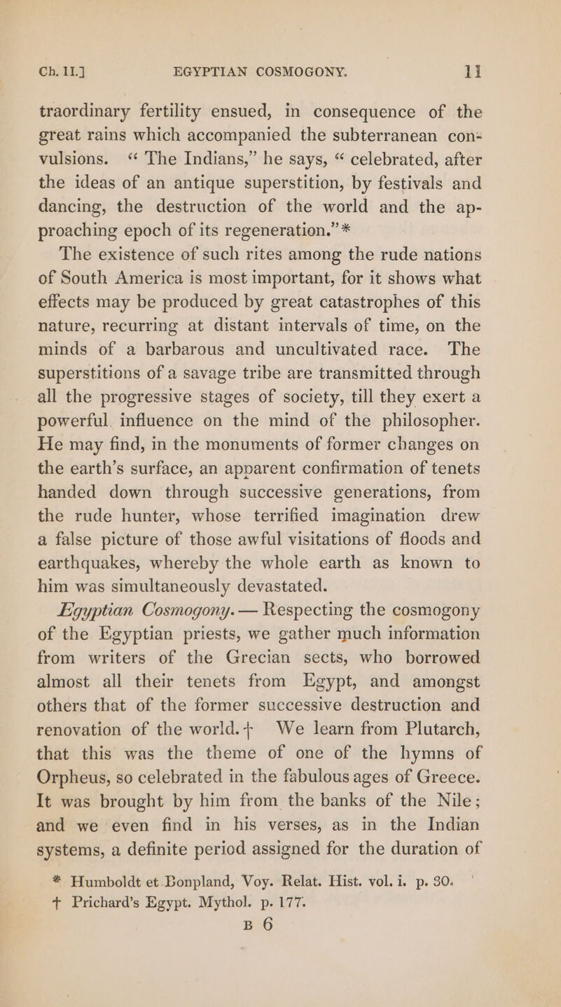 traordinary fertility ensued, in consequence of the great rains which accompanied the subterranean con- vulsions. “ The Indians,” he says, “ celebrated, after the ideas of an antique superstition, by festivals and dancing, the destruction of the world and the ap- proaching epoch of its regeneration.” * The existence of such rites among the rude nations of South America is most important, for it shows what effects may be produced by great catastrophes of this nature, recurring at distant intervals of time, on the minds of a barbarous and uncultivated race. The superstitions of a savage tribe are transmitted through all the progressive stages of society, till they exert a powerful. influence on the mind of the philosopher. He may find, in the monuments of former changes on the earth’s surface, an apparent confirmation of tenets handed down through successive generations, from the rude hunter, whose terrified imagination drew a false picture of those awful visitations of floods and earthquakes, whereby the whole earth as known to him was simultaneously devastated. Egyptian Cosmogony.— Respecting the cosmogony of the Egyptian priests, we gather much information from writers of the Grecian sects, who borrowed almost all their tenets from Egypt, and amongst others that of the former successive destruction and renovation of the world.+ We learn from Plutarch, that this was the theme of one of the hymns of Orpheus, so celebrated in the fabulous ages of Greece. It was brought by him from the banks of the Nile; and we even find in his verses, as in the Indian systems, a definite period assigned for the duration of * Humboldt et Bonpland, Voy. Relat. Hist. vol. i. p. 30. + Prichard’s Egypt. Mythol. p. 177. B 6