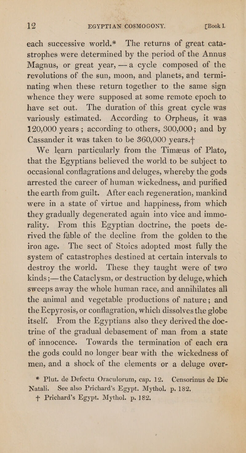 each successive world.* The returns of great cata- strophes were determined by the period of the Annus Magnus, or great year, —a cycle composed of the revolutions of the sun, moon, and planets, and termi- nating when these return together to the same sign whence they were supposed at some remote epoch to have set out. The duration of this great cycle was variously estimated. According to Orpheus, it was 120,000 years ; according to others, 300,000; and by Cassander it was taken to be 360,000 years.+ We learn particularly from the Timeeus of Plato, that the Egyptians believed the world to be subject to occasional conflagrations and deluges, whereby the gods arrested the career of human wickedness, and purified the earth from guilt. After each regeneration, mankind were in a state of virtue and happiness, from which they gradually degenerated again into vice and immo- rality. From this Egyptian doctrine, the poets de- rived the fable of the decline from the golden to the iron age. The sect of Stoics adopted most fully the system of catastrophes destined at certain intervals to destroy the world. These they taught were of two kinds ;—the Cataclysm, or destruction by deluge, which sweeps away the whole human race, and annihilates all the animal and vegetable productions of nature; and the Ecpyrosis, or conflagration, which dissolves the globe itself. From the Egyptians also they derived the doc- trine of the gradual debasement of man from a state of innocence. Towards the termination of each era the gods could no longer bear with the wickedness of men, and a shock of the elements or a deluge over- * Plut. de Defectu Oraculorum, cap. 12. Censorinus de Die Natali. See also Prichard’s Egypt. Mythol. p. 182. + Prichard’s Egypt. Mythol. p. 182.